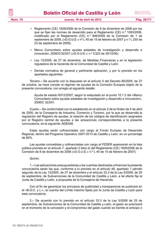 Boletín Oficial de Castilla y León
Núm. 74                                Jueves, 18 de abril de 2013                           Pág. 26171

              •	 Reglamento (CE) 1828/2006 de la Comisión de 8 de diciembre de 2006 por las
                 que se fijan las normas de desarrollo para el Reglamento (CE) n.º 1083/2006,
                 modificado por el Reglamento (CE) n.º 846/2009 de la Comisión de 1 de
                 septiembre de 2009, («D.O.U.E.» nº L 45 de 15 de febrero de 2007 y n.º L 250 de
                 23 de septiembre de 2009).

              •	 Marco Comunitario sobre ayudas estatales de investigación y desarrollo e
                 innovación, 2006/C/323/01 («D.O.U.E.» n.º C323 de 30/12/06).

              •	 Ley 13/2005, de 27 de diciembre, de Medidas Financieras y en la legislación
                 reguladora de la hacienda de la Comunidad de Castilla y León.

              •	 Demás normativa de general y pertinente aplicación, y por lo previsto en los
                 apartados siguientes.

            Tercero.– De acuerdo con lo dispuesto en el artículo 5 del Decreto 80/2005, de 27
       de octubre, se hace constar el régimen de ayudas de la Comisión Europea objeto de la
       presente convocatoria, con arreglo al siguiente detalle:

              	   Ayuda de estado N312/2007, según lo estipulado en el punto 10.1.2 del «Marco
                  Comunitario sobre ayudas estatales de investigación y desarrollo e innovación»,
                  2006/C 323/01.

             Cuarto.– De conformidad con lo establecido en el artículo 2 de la Orden de 5 de abril
       de 2000, de la Consejería de Industria, Comercio y Turismo, por la que se desarrolla la
       regulación del Registro de ayudas, la relación de los códigos de identificación asignados
       por el Registro central de ayudas a las actuaciones correspondientes a la presente
       convocatoria, es la siguiente: ADE048.

            Estas ayudas serán cofinanciadas con cargo al Fondo Europeo de Desarrollo
       Regional, dentro del Programa Operativo 2007-2013 de Castilla y León, en un porcentaje
       de 80%.

             Las ayudas concedidas y cofinanciadas con cargo al FEDER aparecerán en la lista
       pública prevista en el artículo 7, apartado 2 letra d) del Reglamento (CE) 1828/2006 de la
       Comisión de 8 de diciembre de 2006 («D.O.U.E.» n.º L 45 de 15 de febrero de 2007).

             Quinto.

            1.– Las aplicaciones presupuestarias y las cuantías destinadas a financiar la presente
       convocatoria serán las que, conforme a lo previsto en el artículo 48, apartado 1 párrafo
       segundo de la Ley 13/2005, de 27 de diciembre y el artículo 33.3 de la Ley 5/2008, de 25
       de septiembre, de Subvenciones de la Comunidad de Castilla y León, a tal efecto fije la
       Junta de Castilla y León, a propuesta de la Consejería de Hacienda.

             Con el fin de garantizar los principios de publicidad y transparencia se publicará en
       el «B.O.C. y L.», la cuantía del Límite máximo fijado por la Junta de Castilla y León para
       esta convocatoria.

             2.– De acuerdo con lo previsto en el artículo 33.3 de la Ley 5/2008 de 25 de
       septiembre, de Subvenciones de la Comunidad de Castilla y León, el gasto se autorizará
       en el momento de la concesión y el compromiso del gasto cuando se tramite el anticipo o




 CV: BOCYL-D-18042013-8
 