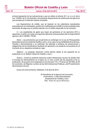 Boletín Oficial de Castilla y León
Núm. 74                                Jueves, 18 de abril de 2013                            Pág. 26172

       primera liquidación de las subvenciones a que se refiere el artículo 35.1 a), c) y d), de la
       Ley 13/2005, de 27 de diciembre, formalizando disposiciones de crédito para los ejercicios
       que proceda por el total del importe concedido.

            Las disposiciones de crédito, que se basarán en los calendarios actualizados
       propuestos por los interesados, podrán ser modificadas por la ADE si tuviera recibidas otras
       demandas de pago que no pudiera atender con el crédito disponible en tal momento.

             4.– Los expedientes de gasto que hayan de aprobarse en los ejercicios 2013 y
       siguientes, lo serán con cargo a la siguiente aplicación presupuestaria del correspondiente
       ejercicio: 08.21.467B01.770.56.

             Sexto.– Las previsiones que anualmente se contengan en la Ley de Presupuestos
       Generales de la Comunidad de Castilla y León y, en su caso, la Ley de Medidas Económicas,
       Fiscales y Administrativas y, en particular, las referidas a anticipos de subvenciones y
       obligaciones de los beneficiarios resultarán de aplicación a la presente convocatoria en el
       momento de su respectiva entrada en vigor.

             Séptimo.– La presente resolución surtirá efectos desde el día siguiente de su
       publicación en el «Boletín Oficial de Castilla y León».

             Octavo.– Contra la presente resolución podrá interponerse recurso de alzada ante
       el Consejo de Administración en el plazo de un mes a partir del día siguiente al de su
       publicación, de acuerdo con lo dispuesto en los artículos 114 y 115 de la Ley 30/1992, de 26
       de noviembre, de Régimen Jurídico de las Administraciones Públicas y del Procedimiento
       Administrativo Común.

             Arroyo de la Encomienda, Valladolid, 5 de abril de 2013.

                                             El Presidente de la Agencia de Innovación,
                                                 Financiación, e Internacionalización
                                                   Empresarial de Castilla y León,
                                                  Fdo.: Tomás Villanueva Rodríguez




 CV: BOCYL-D-18042013-8
 