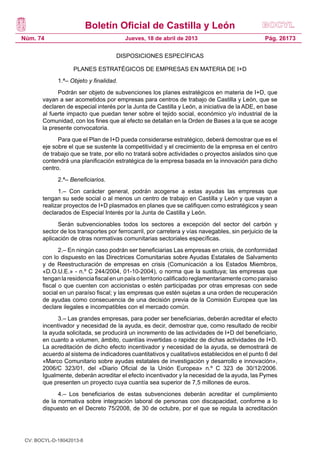 Boletín Oficial de Castilla y León
Núm. 74                                 Jueves, 18 de abril de 2013                              Pág. 26173

                                    DISPOSICIONES ESPECÍFICAS

                   PLANES ESTRATÉGICOS DE EMPRESAS EN MATERIA DE I+D
             1.ª– Objeto y finalidad.
             Podrán ser objeto de subvenciones los planes estratégicos en materia de I+D, que
       vayan a ser acometidos por empresas para centros de trabajo de Castilla y León, que se
       declaren de especial interés por la Junta de Castilla y León, a iniciativa de la ADE, en base
       al fuerte impacto que puedan tener sobre el tejido social, económico y/o industrial de la
       Comunidad, con los fines que al efecto se detallan en la Orden de Bases a la que se acoge
       la presente convocatoria.
             Para que el Plan de I+D pueda considerarse estratégico, deberá demostrar que es el
       eje sobre el que se sustente la competitividad y el crecimiento de la empresa en el centro
       de trabajo que se trate, por ello no tratará sobre actividades o proyectos aislados sino que
       contendrá una planificación estratégica de la empresa basada en la innovación para dicho
       centro.
             2.ª– Beneficiarios.
             1.– Con carácter general, podrán acogerse a estas ayudas las empresas que
       tengan su sede social o al menos un centro de trabajo en Castilla y León y que vayan a
       realizar proyectos de I+D plasmados en planes que se califiquen como estratégicos y sean
       declarados de Especial Interés por la Junta de Castilla y León.
             Serán subvencionables todos los sectores a excepción del sector del carbón y
       sector de los transportes por ferrocarril, por carretera y vías navegables, sin perjuicio de la
       aplicación de otras normativas comunitarias sectoriales específicas.
              2.– En ningún caso podrán ser beneficiarias Las empresas en crisis, de conformidad
       con lo dispuesto en las Directrices Comunitarias sobre Ayudas Estatales de Salvamento
       y de Reestructuración de empresas en crisis (Comunicación a los Estados Miembros,
       «D.O.U.E.» - n.º C 244/2004, 01-10-2004), o norma que la sustituya; las empresas que
       tengan la residencia fiscal en un país o territorio calificado reglamentariamente como paraíso
       fiscal o que cuenten con accionistas o estén participadas por otras empresas con sede
       social en un paraíso fiscal; y las empresas que estén sujetas a una orden de recuperación
       de ayudas como consecuencia de una decisión previa de la Comisión Europea que las
       declare ilegales e incompatibles con el mercado común.
             3.– Las grandes empresas, para poder ser beneficiarias, deberán acreditar el efecto
       incentivador y necesidad de la ayuda, es decir, demostrar que, como resultado de recibir
       la ayuda solicitada, se producirá un incremento de las actividades de I+D del beneficiario,
       en cuanto a volumen, ámbito, cuantías invertidas o rapidez de dichas actividades de I+D.
       La acreditación de dicho efecto incentivador y necesidad de la ayuda, se demostrará de
       acuerdo al sistema de indicadores cuantitativos y cualitativos establecidos en el punto 6 del
       «Marco Comunitario sobre ayudas estatales de investigación y desarrollo e innovación»,
       2006/C 323/01, del «Diario Oficial de la Unión Europea» n.º C 323 de 30/12/2006.
       Igualmente, deberán acreditar el efecto incentivador y la necesidad de la ayuda, las Pymes
       que presenten un proyecto cuya cuantía sea superior de 7,5 millones de euros.
             4.– Los beneficiarios de estas subvenciones deberán acreditar el cumplimiento
       de la normativa sobre integración laboral de personas con discapacidad, conforme a lo
       dispuesto en el Decreto 75/2008, de 30 de octubre, por el que se regula la acreditación




 CV: BOCYL-D-18042013-8
 