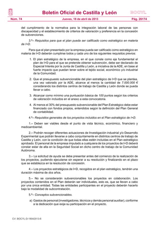 Boletín Oficial de Castilla y León
Núm. 74                                 Jueves, 18 de abril de 2013                              Pág. 26174

       del cumplimiento de la normativa para la integración laboral de las personas con
       discapacidad y el establecimiento de criterios de valoración y preferencia en la concesión
       de subvenciones.
            3.ª– Requisitos para que el plan pueda ser calificado como estratégico en materia
       de I+D.
            Para que el plan presentado por la empresa pueda ser calificado como estratégico en
       materia de I+D deberán cumplirse todos y cada uno de los siguientes requisitos previos:
              1.	 El plan estratégico de la empresa, en el que conste como eje fundamental el
                  plan de I+D para el que se pretende obtener subvención, debe ser declarado de
                  Especial Interés por la Junta de Castilla y León, a iniciativa de la ADE, en base al
                  fuerte impacto que puedan tener sobre el tejido social, económico y/o industrial
                  de la Comunidad.
              2.	 Que el presupuesto subvencionable del plan estratégico de I+D que se plantea,
                  una vez valorado por la ADE, alcance al menos la cantidad de 7.000.000 €
                  considerando los distintos centros de trabajo de Castilla y León donde se pueda
                  llevar a cabo.
              3.	 Alcanzar como mínimo una puntuación básica de 100 puntos según los criterios
                  de valoración incluidos en el anexo a esta convocatoria.
              4.	 Al menos el 30% del presupuesto subvencionable del Plan Estratégico debe estar
                  financiado con fondos propios, entendidos según la definición del Plan General
                  de contabilidad.
             4.ª– Requisitos generales de los proyectos incluidos en el Plan estratégico de I+D.
            1.– Deben ser viables desde el punto de vista técnico, económico, financiero y
       medioambiental.
             2.– Podrán recoger diferentes actuaciones de Investigación industrial y/o Desarrollo
       Experimental que podrán llevarse a cabo conjuntamente en distintos centros de trabajo de
       Castilla y León, con la condición de que todas ellas estén incluidas en el Plan estratégico
       aprobado. El personal de la empresa imputado a cualquiera de los proyectos de I+D deberá
       constar estar de alta en la Seguridad Social en dicho centro de trabajo de la Comunidad
       Autónoma.
             3.– La solicitud de ayuda se debe presentar antes del comienzo de la realización de
       los proyectos, pudiendo ejecutarse sin esperar a su resolución y finalizando en el plazo
       que se establezca en la resolución de concesión.
            4.– Los proyectos estratégicos de I+D, recogidos en el plan estratégico, tendrán una
       duración máxima de dos años.
             5.– No se considerarán subvencionables los proyectos en colaboración. Los
       proyectos contenidos en el Plan deberán ser individuales, esto es, que se lleven a cabo
       por una única entidad. Todas las entidades participantes en el proyecto deberán hacerlo
       bajo la modalidad de subcontratación.
             5.ª– Conceptos subvencionables.
              a)	 Gastos de personal (investigadores, técnicos y demás personal auxiliar), conforme
                  a la dedicación que exija su participación en el proyecto.



 CV: BOCYL-D-18042013-8
 