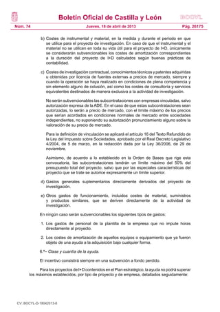 Boletín Oficial de Castilla y León
Núm. 74                                 Jueves, 18 de abril de 2013                             Pág. 26175

              b)	 Costes de instrumental y material, en la medida y durante el período en que
                  se utilice para el proyecto de investigación. En caso de que el instrumental y el
                  material no se utilicen en toda su vida útil para el proyecto de I+D, únicamente
                  se considerarán subvencionables los costes de amortización correspondientes
                  a la duración del proyecto de I+D calculados según buenas prácticas de
                  contabilidad.

              c)	 Costes de investigación contractual, conocimientos técnicos y patentes adquiridas
                  u obtenidas por licencia de fuentes externas a precios de mercado, siempre y
                  cuando la operación se haya realizado en condiciones de plena competencia y
                  sin elemento alguno de colusión, así como los costes de consultoría y servicios
                  equivalentes destinados de manera exclusiva a la actividad de investigación.

              	   No serán subvencionables las subcontrataciones con empresas vinculadas, salvo
                  autorización expresa de la ADE. En el caso de que estas subcontrataciones sean
                  autorizadas, lo serán a precio de mercado, con el límite máximo de los precios
                  que serían acordados en condiciones normales de mercado entre sociedades
                  independientes, no suponiendo su autorización pronunciamiento alguno sobre la
                  valoración de su precio de mercado.

              	   Para la definición de vinculación se aplicará el artículo 16 del Texto Refundido de
                  la Ley del Impuesto sobre Sociedades, aprobado por el Real Decreto Legislativo
                  4/2004, de 5 de marzo, en la redacción dada por la Ley 36/2006, de 29 de
                  noviembre.

              	   Asimismo, de acuerdo a lo establecido en la Orden de Bases que rige esta
                  convocatoria, las subcontrataciones tendrán un límite máximo del 50% del
                  presupuesto total del proyecto, salvo que por las especiales características del
                  proyecto que se trate se autorice expresamente un límite superior.

              d)	 Gastos generales suplementarios directamente derivados del proyecto de
                  investigación.

              e)	 Otros gastos de funcionamiento, incluidos costes de material, suministros
                  y productos similares, que se deriven directamente de la actividad de
                  investigación.

             En ningún caso serán subvencionables los siguientes tipos de gastos:

              1.	 Los gastos de personal de la plantilla de la empresa que no impute horas
                  directamente al proyecto.

              2.	 Los costes de amortización de aquellos equipos o equipamiento que ya fueron
                  objeto de una ayuda a la adquisición bajo cualquier forma.

             6.ª– Clase y cuantía de la ayuda.

             El incentivo consistirá siempre en una subvención a fondo perdido.

            Para los proyectos de I+D contenidos en el Plan estratégico, la ayuda no podrá superar
       los máximos establecidos, por tipo de proyecto y de empresa, detallados seguidamente:




 CV: BOCYL-D-18042013-8
 