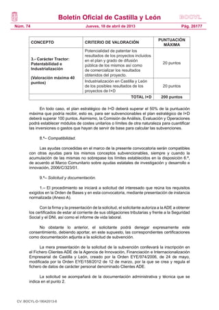 Boletín Oficial de Castilla y León
Núm. 74                                 Jueves, 18 de abril de 2013                               Pág. 26177


                                                                                    PUNTUACIÓN
          CONCEPTO                      CRITERIO DE VALORACIÓN
                                                                                      MÁXIMA
                                        Potencialidad de patentar los
                                        resultados de los proyectos incluidos
          3.- Carácter Tractor:         en el plan y grado de difusión
          Patentabilidad e                                                            20 puntos
                                        pública de los mismos así como
          Industrialización             de comercializar los resultados
                                        obtenidos del proyecto.
          (Valoración máxima 40
          puntos)                       Industrialización en Castilla y León
                                        de los posibles resultados de los             20 puntos
                                        proyectos de I+D
                                                                   TOTAL I+D         200 puntos

             En todo caso, el plan estratégico de I+D deberá superar el 50% de la puntuación
       máxima que podría recibir, esto es, para ser subvencionables el plan estratégico de I+D
       deberá superar 100 puntos. Asimismo, la Comisión de Análisis, Evaluación y Operaciones
       podrá establecer módulos de costes unitarios o límites de otra naturaleza para cuantificar
       las inversiones o gastos que hayan de servir de base para calcular las subvenciones.

              8.ª– Compatibilidad.

            Las ayudas concedidas en el marco de la presente convocatoria serán compatibles
       con otras ayudas para los mismos conceptos subvencionables, siempre y cuando la
       acumulación de las mismas no sobrepase los límites establecidos en la disposición 6.ª,
       de acuerdo al Marco Comunitario sobre ayudas estatales de investigación y desarrollo e
       innovación, 2006/C/323/01.

              9.ª– Solicitud y documentación.

             1.– El procedimiento se iniciará a solicitud del interesado que reúna los requisitos
       exigidos en la Orden de Bases y en esta convocatoria, mediante presentación de instancia
       normalizada (Anexo A).

             Con la firma y la presentación de la solicitud, el solicitante autoriza a la ADE a obtener
       los certificados de estar al corriente de sus obligaciones tributarias y frente a la Seguridad
       Social y el DNI, así como el informe de vida laboral.

            No obstante lo anterior, el solicitante podrá denegar expresamente este
       consentimiento, debiendo aportar, en este supuesto, las correspondientes certificaciones
       como documentación adjunta a la solicitud de subvención.

             La mera presentación de la solicitud de la subvención conllevará la inscripción en
       el Fichero Clientes ADE de la Agencia de Innovación, Financiación e Internacionalización
       Empresarial de Castilla y León, creado por la Orden EYE/974/2006, de 24 de mayo,
       modificada por la Orden EYE/158/2012 de 12 de marzo, por la que se crea y regula el
       fichero de datos de carácter personal denominado Clientes ADE.

             La solicitud se acompañará de la documentación administrativa y técnica que se
       indica en el punto 2.



 CV: BOCYL-D-18042013-8
 