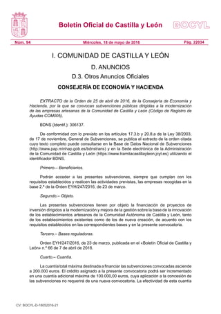Boletín Oficial de Castilla y León
Núm. 94 Pág. 22034Miércoles, 18 de mayo de 2016
I. COMUNIDAD DE CASTILLA Y LEÓN
D. ANUNCIOS
D.3. Otros Anuncios Oficiales
CONSEJERÍA DE ECONOMÍA Y HACIENDA
EXTRACTO de la Orden de 25 de abril de 2016, de la Consejería de Economía y
Hacienda, por la que se convocan subvenciones públicas dirigidas a la modernización
de las empresas artesanas de la Comunidad de Castilla y León (Código de Registro de
Ayudas COM005).
BDNS (Identif.): 306137.
De conformidad con lo previsto en los artículos 17.3.b y 20.8.a de la Ley 38/2003,
de 17 de noviembre, General de Subvenciones, se publica el extracto de la orden citada
cuyo texto completo puede consultarse en la Base de Datos Nacional de Subvenciones
(http://www.pap.minhap.gob.es/bdnstrans) y en la Sede electrónica de la Administración
de la Comunidad de Castilla y León (https://www.tramitacastillayleon.jcyl.es) utilizando el
identificador BDNS.
Primero.– Beneficiarios.
Podrán acceder a las presentes subvenciones, siempre que cumplan con los
requisitos establecidos y realicen las actividades previstas, las empresas recogidas en la
base 2.ª de la Orden EYH/247/2016, de 23 de marzo.
Segundo.– Objeto.
Las presentes subvenciones tienen por objeto la financiación de proyectos de
inversión dirigidos a la modernización y mejora de la gestión sobre la base de la innovación
de los establecimientos artesanos de la Comunidad Autónoma de Castilla y León, tanto
de los establecimientos existentes como de los de nueva creación, de acuerdo con los
requisitos establecidos en las correspondientes bases y en la presente convocatoria.
Tercero.– Bases reguladoras.
Orden EYH/247/2016, de 23 de marzo, publicada en el «Boletín Oficial de Castilla y
León» n.º 66 de 7 de abril de 2016.
Cuarto.– Cuantía.
La cuantía total máxima destinada a financiar las subvenciones convocadas asciende
a 200.000 euros. El crédito asignado a la presente convocatoria podrá ser incrementado
en una cuantía adicional máxima de 100.000,00 euros, cuya aplicación a la concesión de
las subvenciones no requerirá de una nueva convocatoria. La efectividad de esta cuantía
CV: BOCYL-D-18052016-21
 