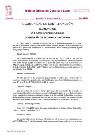 Boletín Oficial de Castilla y León
Núm. 94 Pág. 22036Miércoles, 18 de mayo de 2016
I. COMUNIDAD DE CASTILLA Y LEÓN
D. ANUNCIOS
D.3. Otros Anuncios Oficiales
CONSEJERÍA DE ECONOMÍA Y HACIENDA
EXTRACTO de la Orden de 25 de abril de 2016, de la Consejería de Economía y
Hacienda, por la que se convocan subvenciones públicas dirigidas a la modernización y
mejora de la gestión del comercio de la Comunidad de Castilla y León (Código de registro
de ayudas COM004).
BDNS (Identif.): 306138.
De conformidad con lo previsto en los artículos 17.3.b y 20.8 de la Ley 38/2003,
de 17 de noviembre, General de Subvenciones, se publica el extracto de la convocatoria
cuyo texto íntegro puede consultarse en la Base de Datos Nacional de Subvenciones
(http://www.pap.minhap.gob.es/bdnstrans/index) y en la sede electrónica de la Administración
de la Comunidad de Castilla y León (https://www.tramitacastillayleon.jcyl.es) utilizando el
identificador de la BDNS.
Primero.– Beneficiarios.
Podrán acceder a las presentes subvenciones, siempre que cumplan con los
requisitos establecidos y realicen las actividades previstas, las entidades recogidas en la
base 2.ª de la Orden EYH/248/2016, de 23 de marzo.
Segundo.– Objeto.
Las presentes subvenciones tienen por objeto la financiación de proyectos de
inversión dirigidos a la modernización y mejora de la gestión sobre la base de la innovación
de los establecimientos comerciales minoristas de la Comunidad  de Castilla y León, tanto
de los establecimientos existentes como de los de nueva creación, de acuerdo con los
requisitos establecidos en las correspondientes bases y en la presente convocatoria.
Tercero.– Bases reguladoras.
Orden EYH/248/2016, de 23 de marzo, publicada en el «Boletín Oficial de Castilla y
León» n.º 66 de 7 de abril de 2016.
Cuarto.– Cuantía.
La cuantía total máxima destinada a financiar las subvenciones convocadas asciende
a 1.290.000 euros. El crédito asignado a la presente convocatoria podrá ser incrementado
CV: BOCYL-D-18052016-22
 