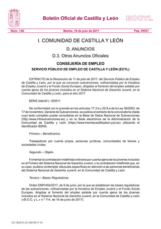 Boletín Oficial de Castilla y León
Núm. 136 Pág. 29521Martes, 18 de julio de 2017
I. COMUNIDAD DE CASTILLA Y LEÓN
D. ANUNCIOS
D.3. Otros Anuncios Oficiales
CONSEJERÍA DE EMPLEO
SERVICIO PÚBLICO DE EMPLEO DE CASTILLA Y LEÓN (ECYL)
EXTRACTO de la Resolución de 11 de julio de 2017, del Servicio Público de Empleo
de Castilla y León, por la que se convocan subvenciones, cofinanciadas por la Iniciativa
de Empleo Juvenil y el Fondo Social Europeo, dirigidas al fomento del empleo estable por
cuenta ajena de los jóvenes incluidos en el Sistema Nacional de Garantía Juvenil, en la
Comunidad de Castilla y León, para el año 2017.
BDNS (Identif.): 355511
De conformidad con lo previsto en los artículos 17.3.b y 20.8.a de la Ley 38/2003, de
17 de noviembre, General de Subvenciones, se publica el extracto de la convocatoria citada
cuyo texto completo puede consultarse en la Base de Datos Nacional de Subvenciones
(http://www.infosubvenciones.es) y en la Sede electrónica de la Administración de la
Comunidad de Castilla y León (https://www.tramitacastillayleon.jcyl.es) utilizando el
identificador BDNS.
Primero.– Beneficiarios.
Trabajadores por cuenta propia, personas jurídicas, comunidades de bienes y
sociedades civiles.
Segundo.– Objeto.
Fomentar la contratación indefinida ordinaria por cuenta ajena de los jóvenes incluidos
en el Fichero del Sistema Nacional de Garantía Juvenil, o la contratación indefinida que, en
su caso, pudiera contemplar cláusulas específicas en atención a las personas beneficiarias
del Sistema Nacional de Garantía Juvenil, en la Comunidad de Castilla y León.
Tercero.– Bases Reguladoras.
Orden EMP/454/2017, de 9 de junio, por la que se establecen las bases reguladoras
de las subvenciones, cofinanciadas por la Iniciativa de Empleo Juvenil y el Fondo Social
Europeo, dirigidas al fomento del empleo estable por cuenta ajena de los jóvenes
incluidos en el Sistema Nacional de Garantía Juvenil, en la Comunidad de Castilla y León
(«B.O.C. y L.» n.º 114, de 16 de junio de 2017).
CV: BOCYL-D-18072017-19
 