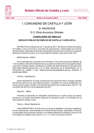 Boletín Oficial de Castilla y León
Núm. 136 Pág. 29523Martes, 18 de julio de 2017
I. COMUNIDAD DE CASTILLA Y LEÓN
D. ANUNCIOS
D.3. Otros Anuncios Oficiales
CONSEJERÍA DE EMPLEO
SERVICIO PÚBLICO DE EMPLEO DE CASTILLA Y LEÓN (ECYL)
EXTRACTO de la Resolución de 11 de julio de 2017, del Servicio Público de Empleo
de Castilla y León, por la que se convocan las subvenciones, cofinanciadas por el Fondo
Social Europeo, destinadas a fomentar el autoempleo de los jóvenes incluidos en el Sistema
Nacional de Garantía Juvenil, en la Comunidad de Castilla y León para el año 2017.
BDNS (Identif.): 355523
De conformidad con lo previsto en los artículos 17.3.b y 20.8.a de la Ley 38/2003, de
17 de noviembre, General de Subvenciones, se publica el extracto de la convocatoria citada
cuyo texto completo puede consultarse en la Base de Datos Nacional de Subvenciones
(http://www.infosubvenciones.es) y en la Sede electrónica de la Administración de la
Comunidad de Castilla y León (https://www.tramitacastillayleon.jcyl.es) utilizando el
identificador BDNS.
Primero.– Beneficiarios.
Serán beneficiarios de estas subvenciones las personas físicas incluidas aquellas
que formen parte de una comunidad de bienes o sociedad civil, que se establezcan por
cuenta propia y hayan iniciado una actividad económica por cuenta propia, entre el 1 de
noviembre de 2016 y el 30 de septiembre de 2017.
Segundo.– Objeto.
Promover el desarrollo de actividades económicas por cuenta propia de jóvenes
inscritos en el Fichero del Sistema Nacional de Garantía Juvenil, en el territorio de la
Comunidad de Castilla y León.
Tercero.– Bases Reguladoras.
Orden EMP/457/2017, de 9 de junio, por la que se establecen las bases reguladoras
de las subvenciones, cofinanciadas por el Fondo Social Europeo, destinadas a fomentar
el autoempleo de los jóvenes inscritos en el Sistema Nacional de Garantía Juvenil, en la
Comunidad de Castilla y León («B.O.C. y L.» n.º 114 de 16 de junio de 2017).
CV: BOCYL-D-18072017-20
 