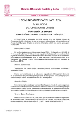 Boletín Oficial de Castilla y León
Núm. 136 Pág. 29525Martes, 18 de julio de 2017
I. COMUNIDAD DE CASTILLA Y LEÓN
D. ANUNCIOS
D.3. Otros Anuncios Oficiales
CONSEJERÍA DE EMPLEO
SERVICIO PÚBLICO DE EMPLEO DE CASTILLA Y LEÓN (ECYL)
EXTRACTO de la Resolución de 11 de julio de 2017, del Servicio Público de
Empleo de Castilla y León, por la que se convocan subvenciones, cofinanciadas por el
Fondo Social Europeo, dirigidas al fomento del empleo estable por cuenta ajena, para
el año 2017.
BDNS (Identif.): 355555
De conformidad con lo previsto en los artículos 17.3.b y 20.8.a de la Ley 38/2003, de
17 de noviembre, General de Subvenciones, se publica el extracto de la convocatoria citada
cuyo texto completo puede consultarse en la Base de Datos Nacional de Subvenciones
(http://www.infosubvenciones.es) y en la Sede Electrónica de la Administración de la
Comunidad de Castilla y León (https://www.tramitacastillayleon.jcyl.es) utilizando el
identificador BDNS.
Primero.– Beneficiarios.
Trabajadores por cuenta propia, personas jurídicas, comunidades de bienes y
sociedades civiles.
Podrán ser beneficiarios de la subvención regulada en el Programa II (Fomento
de la contratación del primer trabajador por parte de trabajadores por cuenta propia) los
trabajadores por cuenta propia establecidos en Castilla y León.
Segundo.– Objeto.
FomentarelempleoestableporcuentaenCastillayLeónatravésdecuatroprogramas:
Contratación indefinida ordinaria, contratación indefinida ordinaria del primer trabajador por
trabajadores por cuenta propia, transformación en indefinidos de determinados contratos
temporales y ampliación de jornada de contratos indefinidos formalizados con mujeres.
Tercero.– Bases Reguladoras:
Orden EMP/453/2017, de 9 de junio, por la que se establecen las bases reguladoras
de las subvenciones, cofinanciadas por el Fondo Social Europeo, dirigidas al fomento del
empleo estable por cuenta ajena («B.O.C. y L.» n.º 114 de 16 de junio de 2017).
CV: BOCYL-D-18072017-21
 