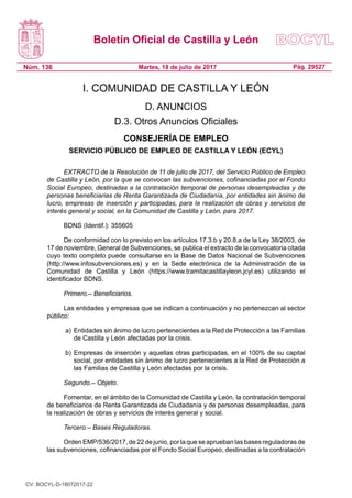Boletín Oficial de Castilla y León
Núm. 136 Pág. 29527Martes, 18 de julio de 2017
I. COMUNIDAD DE CASTILLA Y LEÓN
D. ANUNCIOS
D.3. Otros Anuncios Oficiales
CONSEJERÍA DE EMPLEO
SERVICIO PÚBLICO DE EMPLEO DE CASTILLA Y LEÓN (ECYL)
EXTRACTO de la Resolución de 11 de julio de 2017, del Servicio Público de Empleo
de Castilla y León, por la que se convocan las subvenciones, cofinanciadas por el Fondo
Social Europeo, destinadas a la contratación temporal de personas desempleadas y de
personas beneficiarias de Renta Garantizada de Ciudadanía, por entidades sin ánimo de
lucro, empresas de inserción y participadas, para la realización de obras y servicios de
interés general y social, en la Comunidad de Castilla y León, para 2017.
BDNS (Identif.): 355605
De conformidad con lo previsto en los artículos 17.3.b y 20.8.a de la Ley 38/2003, de
17 de noviembre, General de Subvenciones, se publica el extracto de la convocatoria citada
cuyo texto completo puede consultarse en la Base de Datos Nacional de Subvenciones
(http://www.infosubvenciones.es) y en la Sede electrónica de la Administración de la
Comunidad de Castilla y León (https://www.tramitacastillayleon.jcyl.es) utilizando el
identificador BDNS.
Primero.– Beneficiarios.
Las entidades y empresas que se indican a continuación y no pertenezcan al sector
público:
a) 	Entidades sin ánimo de lucro pertenecientes a la Red de Protección a las Familias
de Castilla y León afectadas por la crisis.
b) 	Empresas de inserción y aquellas otras participadas, en el 100% de su capital
social, por entidades sin ánimo de lucro pertenecientes a la Red de Protección a
las Familias de Castilla y León afectadas por la crisis.
Segundo.– Objeto.
Fomentar, en el ámbito de la Comunidad de Castilla y León, la contratación temporal
de beneficiarios de Renta Garantizada de Ciudadanía y de personas desempleadas, para
la realización de obras y servicios de interés general y social.
Tercero.– Bases Reguladoras.
Orden EMP/536/2017, de 22 de junio, por la que se aprueban las bases reguladoras de
las subvenciones, cofinanciadas por el Fondo Social Europeo, destinadas a la contratación
CV: BOCYL-D-18072017-22
 