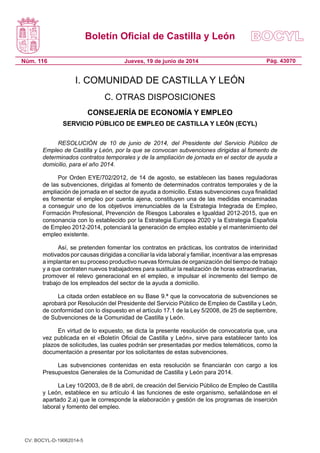 Boletín Oficial de Castilla y León
Núm. 116 Pág. 43070Jueves, 19 de junio de 2014
I. COMUNIDAD DE CASTILLA Y LEÓN
C. OTRAS DISPOSICIONES
CONSEJERÍA DE ECONOMÍA Y EMPLEO
SERVICIO PÚBLICO DE EMPLEO DE CASTILLA Y LEÓN (ECYL)
RESOLUCIÓN de 10 de junio de 2014, del Presidente del Servicio Público de
Empleo de Castilla y León, por la que se convocan subvenciones dirigidas al fomento de
determinados contratos temporales y de la ampliación de jornada en el sector de ayuda a
domicilio, para el año 2014.
Por Orden EYE/702/2012, de 14 de agosto, se establecen las bases reguladoras
de las subvenciones, dirigidas al fomento de determinados contratos temporales y de la
ampliación de jornada en el sector de ayuda a domicilio. Estas subvenciones cuya finalidad
es fomentar el empleo por cuenta ajena, constituyen una de las medidas encaminadas
a conseguir uno de los objetivos irrenunciables de la Estrategia Integrada de Empleo,
Formación Profesional, Prevención de Riesgos Laborales e Igualdad 2012-2015, que en
consonancia con lo establecido por la Estrategia Europea 2020 y la Estrategia Española
de Empleo 2012-2014, potenciará la generación de empleo estable y el mantenimiento del
empleo existente.
Así, se pretenden fomentar los contratos en prácticas, los contratos de interinidad
motivados por causas dirigidas a conciliar la vida laboral y familiar, incentivar a las empresas
a implantar en su proceso productivo nuevas fórmulas de organización del tiempo de trabajo
y a que contraten nuevos trabajadores para sustituir la realización de horas extraordinarias,
promover el relevo generacional en el empleo, e impulsar el incremento del tiempo de
trabajo de los empleados del sector de la ayuda a domicilio.
La citada orden establece en su Base 9.ª que la convocatoria de subvenciones se
aprobará por Resolución del Presidente del Servicio Público de Empleo de Castilla y León,
de conformidad con lo dispuesto en el artículo 17.1 de la Ley 5/2008, de 25 de septiembre,
de Subvenciones de la Comunidad de Castilla y León.
En virtud de lo expuesto, se dicta la presente resolución de convocatoria que, una
vez publicada en el «Boletín Oficial de Castilla y León», sirve para establecer tanto los
plazos de solicitudes, las cuales podrán ser presentadas por medios telemáticos, como la
documentación a presentar por los solicitantes de estas subvenciones.
Las subvenciones contenidas en esta resolución se financiarán con cargo a los
Presupuestos Generales de la Comunidad de Castilla y León para 2014.
La Ley 10/2003, de 8 de abril, de creación del Servicio Público de Empleo de Castilla
y León, establece en su artículo 4 las funciones de este organismo, señalándose en el
apartado 2.a) que le corresponde la elaboración y gestión de los programas de inserción
laboral y fomento del empleo.
CV: BOCYL-D-19062014-5
 