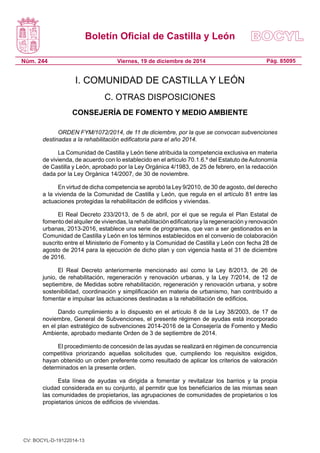 Boletín Oficial de Castilla y León
Núm. 244 Pág. 85095Viernes, 19 de diciembre de 2014
I. COMUNIDAD DE CASTILLA Y LEÓN
C. OTRAS DISPOSICIONES
CONSEJERÍA DE FOMENTO Y MEDIO AMBIENTE
ORDEN FYM/1072/2014, de 11 de diciembre, por la que se convocan subvenciones
destinadas a la rehabilitación edificatoria para el año 2014.
La Comunidad de Castilla y León tiene atribuida la competencia exclusiva en materia
de vivienda, de acuerdo con lo establecido en el artículo 70.1.6.º del Estatuto de Autonomía
de Castilla y León, aprobado por la Ley Orgánica 4/1983, de 25 de febrero, en la redacción
dada por la Ley Orgánica 14/2007, de 30 de noviembre.
En virtud de dicha competencia se aprobó la Ley 9/2010, de 30 de agosto, del derecho
a la vivienda de la Comunidad de Castilla y León, que regula en el artículo 81 entre las
actuaciones protegidas la rehabilitación de edificios y viviendas.
El Real Decreto 233/2013, de 5 de abril, por el que se regula el Plan Estatal de
fomento del alquiler de viviendas, la rehabilitación edificatoria y la regeneración y renovación
urbanas, 2013-2016, establece una serie de programas, que van a ser gestionados en la
Comunidad de Castilla y León en los términos establecidos en el convenio de colaboración
suscrito entre el Ministerio de Fomento y la Comunidad de Castilla y León con fecha 28 de
agosto de 2014 para la ejecución de dicho plan y con vigencia hasta el 31 de diciembre
de 2016.
El Real Decreto anteriormente mencionado así como la Ley 8/2013, de 26 de
junio, de rehabilitación, regeneración y renovación urbanas, y la Ley 7/2014, de 12 de
septiembre, de Medidas sobre rehabilitación, regeneración y renovación urbana, y sobre
sostenibilidad, coordinación y simplificación en materia de urbanismo, han contribuido a
fomentar e impulsar las actuaciones destinadas a la rehabilitación de edificios.
Dando cumplimiento a lo dispuesto en el artículo 8 de la Ley 38/2003, de 17 de
noviembre, General de Subvenciones, el presente régimen de ayudas está incorporado
en el plan estratégico de subvenciones 2014-2016 de la Consejería de Fomento y Medio
Ambiente, aprobado mediante Orden de 3 de septiembre de 2014.
El procedimiento de concesión de las ayudas se realizará en régimen de concurrencia
competitiva priorizando aquellas solicitudes que, cumpliendo los requisitos exigidos,
hayan obtenido un orden preferente como resultado de aplicar los criterios de valoración
determinados en la presente orden.
Esta línea de ayudas va dirigida a fomentar y revitalizar los barrios y la propia
ciudad considerada en su conjunto, al permitir que los beneficiarios de las mismas sean
las comunidades de propietarios, las agrupaciones de comunidades de propietarios o los
propietarios únicos de edificios de viviendas.
CV: BOCYL-D-19122014-13
 