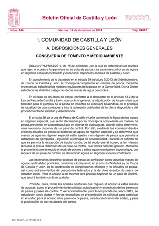 Boletín Oficial de Castilla y León
Núm. 244 Pág. 84967Viernes, 19 de diciembre de 2014
I. COMUNIDAD DE CASTILLA Y LEÓN
A. DISPOSICIONES GENERALES
CONSEJERÍA DE FOMENTO Y MEDIO AMBIENTE
ORDEN FYM/1083/2014, de 15 de diciembre, por la que se determinan las normas
que rigen el acceso a los permisos en los cotos de pesca y los pases de control en las aguas
en régimen especial controlado y escenarios deportivos sociales de Castilla y León.
En cumplimiento de lo dispuesto en el artículo 39 de la Ley 9/2013, de 3 de diciembre,
de Pesca de Castilla y León, la Consejería competente en materia de pesca, mediante
orden anual, establece las normas reguladoras de la pesca en la Comunidad. Dicha Orden
establece las distintas categorías de las masas de agua pescables.
En el caso de los cotos de pesca, conforme a lo dispuesto en el artículo 13.2 de la
Ley de Pesca de Castilla y León, con carácter general, la adjudicación de los permisos que
habilitan para el ejercicio de la pesca en los cotos se efectuará basándose en el principio
de igualdad de oportunidades y tras la adecuada publicidad de la oferta disponible y del
procedimiento de solicitud y adjudicación.
El artículo 26 de la Ley de Pesca de Castilla y León contempla la figura de las aguas
en régimen especial, que serán declaradas por la Consejería competente en materia de
pesca, previendo en su apartado 2 que en algunas de estas aguas, cuando así se determine,
será necesario disponer de un pase de control. Por ello, mediante las correspondientes
órdenes anuales de pesca se declaran las aguas en régimen especial y se determina qué
masas de agua en régimen especial están sujetas a un régimen de pesca que permita la
extracción de ejemplares –siguiendo el principio de sostenibilidad– durante el período en
que se permita la extracción de trucha común, de tal modo que el acceso a las mismas
requiere la previa obtención de un pase de control, que tendrá carácter gratuito. Mediante
la presente orden se regula el modo de acceso a estas aguas en régimen especial que, por
requerir de un pase de control, se denominan aguas en régimen especial controlado.
Los escenarios deportivo-sociales de pesca se configuran como aquellas masas de
agua cuya finalidad prioritaria, conforme a lo dispuesto en el artículo 24 de la Ley de Pesca
de Castilla y León, es la celebración de competiciones oficiales y no oficiales de pesca,
así como entrenamientos de pescadores federados y la de otros eventos de pesca de
carácter social. Para el acceso a los mismos será preciso disponer de un pase de control,
que tendrá también carácter gratuito.
Procede, pues, dictar las normas oportunas que regulen el acceso a estas masas
de agua así como el procedimiento de solicitud, adjudicación y expedición de los permisos
de pesca y pases de control. Y, excepcionalmente, para la temporada de pesca 2015, se
establecen unos plazos y fechas específicos de presentación de solicitud para participar
en el sorteo para el acceso a los permisos de pesca, para la celebración del sorteo, y para
la publicación de los resultados del sorteo.
CV: BOCYL-D-19122014-2
 