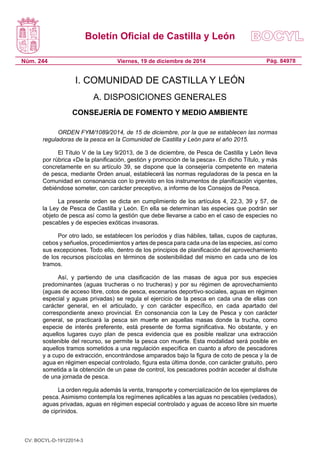Boletín Oficial de Castilla y León
Núm. 244 Pág. 84978Viernes, 19 de diciembre de 2014
I. COMUNIDAD DE CASTILLA Y LEÓN
A. DISPOSICIONES GENERALES
CONSEJERÍA DE FOMENTO Y MEDIO AMBIENTE
ORDEN FYM/1089/2014, de 15 de diciembre, por la que se establecen las normas
reguladoras de la pesca en la Comunidad de Castilla y León para el año 2015.
El Título V de la Ley 9/2013, de 3 de diciembre, de Pesca de Castilla y León lleva
por rúbrica «De la planificación, gestión y promoción de la pesca». En dicho Título, y más
concretamente en su artículo 39, se dispone que la consejería competente en materia
de pesca, mediante Orden anual, establecerá las normas reguladoras de la pesca en la
Comunidad en consonancia con lo previsto en los instrumentos de planificación vigentes,
debiéndose someter, con carácter preceptivo, a informe de los Consejos de Pesca.
La presente orden se dicta en cumplimiento de los artículos 4, 22.3, 39 y 57, de
la Ley de Pesca de Castilla y León. En ella se determinan las especies que podrán ser
objeto de pesca así como la gestión que debe llevarse a cabo en el caso de especies no
pescables y de especies exóticas invasoras.
Por otro lado, se establecen los períodos y días hábiles, tallas, cupos de capturas,
cebos y señuelos, procedimientos y artes de pesca para cada una de las especies, así como
sus excepciones. Todo ello, dentro de los principios de planificación del aprovechamiento
de los recursos piscícolas en términos de sostenibilidad del mismo en cada uno de los
tramos.
Así, y partiendo de una clasificación de las masas de agua por sus especies
predominantes (aguas trucheras o no trucheras) y por su régimen de aprovechamiento
(aguas de acceso libre, cotos de pesca, escenarios deportivo-sociales, aguas en régimen
especial y aguas privadas) se regula el ejercicio de la pesca en cada una de ellas con
carácter general, en el articulado, y con carácter específico, en cada apartado del
correspondiente anexo provincial. En consonancia con la Ley de Pesca y con carácter
general, se practicará la pesca sin muerte en aquellas masas donde la trucha, como
especie de interés preferente, está presente de forma significativa. No obstante, y en
aquellos lugares cuyo plan de pesca evidencia que es posible realizar una extracción
sostenible del recurso, se permite la pesca con muerte. Esta modalidad será posible en
aquellos tramos sometidos a una regulación específica en cuanto a aforo de pescadores
y a cupo de extracción, encontrándose amparados bajo la figura de coto de pesca y la de
agua en régimen especial controlado, figura esta última donde, con carácter gratuito, pero
sometida a la obtención de un pase de control, los pescadores podrán acceder al disfrute
de una jornada de pesca.
La orden regula además la venta, transporte y comercialización de los ejemplares de
pesca. Asimismo contempla los regímenes aplicables a las aguas no pescables (vedados),
aguas privadas, aguas en régimen especial controlado y aguas de acceso libre sin muerte
de ciprínidos.
CV: BOCYL-D-19122014-3
 