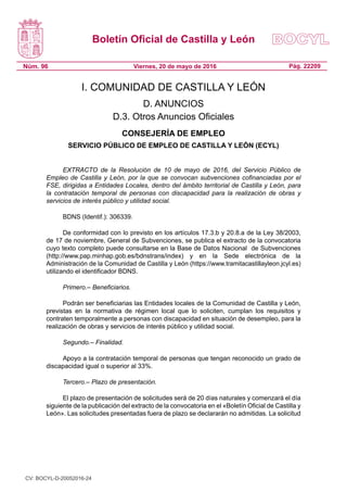 Boletín Oficial de Castilla y León
Núm. 96 Pág. 22209Viernes, 20 de mayo de 2016
I. COMUNIDAD DE CASTILLA Y LEÓN
D. ANUNCIOS
D.3. Otros Anuncios Oficiales
CONSEJERÍA DE EMPLEO
SERVICIO PÚBLICO DE EMPLEO DE CASTILLA Y LEÓN (ECYL)
EXTRACTO de la Resolución de 10 de mayo de 2016, del Servicio Público de
Empleo de Castilla y León, por la que se convocan subvenciones cofinanciadas por el
FSE, dirigidas a Entidades Locales, dentro del ámbito territorial de Castilla y León, para
la contratación temporal de personas con discapacidad para la realización de obras y
servicios de interés público y utilidad social.
BDNS (Identif.): 306339.
De conformidad con lo previsto en los artículos 17.3.b y 20.8.a de la Ley 38/2003,
de 17 de noviembre, General de Subvenciones, se publica el extracto de la convocatoria
cuyo texto completo puede consultarse en la Base de Datos Nacional  de Subvenciones
(http://www.pap.minhap.gob.es/bdnstrans/index) y en la Sede electrónica de la
Administración de la Comunidad de Castilla y León (https://www.tramitacastillayleon.jcyl.es)
utilizando el identificador BDNS.
Primero.– Beneficiarios.
Podrán ser beneficiarias las Entidades locales de la Comunidad de Castilla y León,
previstas en la normativa de régimen local que lo soliciten, cumplan los requisitos y
contraten temporalmente a personas con discapacidad en situación de desempleo, para la
realización de obras y servicios de interés público y utilidad social.
Segundo.– Finalidad.
Apoyo a la contratación temporal de personas que tengan reconocido un grado de
discapacidad igual o superior al 33%.
Tercero.– Plazo de presentación.
El plazo de presentación de solicitudes será de 20 días naturales y comenzará el día
siguiente de la publicación del extracto de la convocatoria en el «Boletín Oficial de Castilla y
León». Las solicitudes presentadas fuera de plazo se declararán no admitidas. La solicitud
CV: BOCYL-D-20052016-24
 