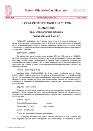 Boletín Oficial de Castilla y León
Núm. 138 Pág. 29741Jueves, 20 de julio de 2017
I. COMUNIDAD DE CASTILLA Y LEÓN
D. ANUNCIOS
D.3. Otros Anuncios Oficiales
CONSEJERÍA DE EMPLEO
EXTRACTO de la Orden de 13 de julio de 2017, de la Consejería de Empleo, por
la que se convocan las subvenciones para el año 2017 dirigidas a promover la afiliación
de las mujeres del medio rural en el régimen especial de trabajadores por cuenta propia
o autónomos, a través del sistema especial para trabajadores por cuenta propia agrarios
(Código REAY EMP004).
BDNS (Identif.): 355845
De conformidad con lo previsto en los artículos 17.3.b y 20.8.a de la Ley 38/2003,
de 17 de noviembre, General de Subvenciones, se publica el extracto de la orden citada
cuyo texto completo puede consultarse en la Base de Datos Nacional de Subvenciones
(http://www.infosubvenciones.es) y en la Sede electrónica de la Administración de la
Comunidad de Castilla y León (https://www.tramitacastillayleon.jcyl.es) utilizando el
identificador BDNS.
Primero.– Bases Reguladoras.
Mediante Orden EMP/382/2016, de 4 de mayo, modificada por la Orden
EMP/512/2017, de 20 de junio, de la Consejería de Empleo («B.O.C. y L.» de 28 de junio
de 2017) se establecieron las bases reguladoras de las subvenciones dirigidas a promover
la afiliación de las mujeres del medio rural en el Régimen Especial de Trabajadores por
Cuenta Propia o Autónomos, a través del Sistema Especial para Trabajadores por Cuenta
Propia Agrarios.
Segundo.– Convocatoria.
Convocar, en régimen de concesión directa, las subvenciones dirigidas a promover
la afiliación de las mujeres del medio rural en el Régimen Especial de Trabajadores por
Cuenta Propia o Autónomos, a través del Sistema Especial para Trabajadores por Cuenta
Propia Agrarios.
Tercero.– Importe.
Aplicación Presupuestaria	 Importe
0805 G/241C01/77078	 50.000 euros
Cuarto.– Beneficiarios.
Podrán ser beneficiarias de estas subvenciones:
1.– Las mujeres del medio rural, con 45 o menos años de edad, que se den de alta
en el Régimen Especial de los Trabajadores por Cuenta Propia o Autónomos, a través
CV: BOCYL-D-20072017-26
 