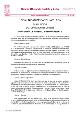 Boletín Oficial de Castilla y León
Núm. 95 Pág. 17832Lunes, 22 de mayo de 2017
I. COMUNIDAD DE CASTILLA Y LEÓN
D. ANUNCIOS
D.3. Otros Anuncios Oficiales
CONSEJERÍA DE FOMENTO Y MEDIO AMBIENTE
EXTRACTO de la Orden de 15 de mayo de 2017, de la Consejería de Fomento y Medio
Ambiente, por la que se convocan subvenciones destinadas al apoyo a la implantación del
informe de evaluación de los edificios.
BDNS (Identif.): 346802
De conformidad con lo previsto en los artículos 17.3.b) y 20.8.a) de la Ley 38/2003,
de 17 de noviembre, General de Subvenciones, se publica el extracto de la orden citada
cuyo texto completo puede consultarse en la Base de Datos Nacional de Subvenciones
(http://www.infosubvenciones.es) y en la Sede electrónica de la Administración de la
Comunidad de Castilla y León (https://www.tramitacastillayleon.jcyl.es) utilizando el
identificador BDNS.
Primero.– Beneficiarios.
Comunidades de vecinos, agrupaciones de comunidades o propietarios únicos de
edificios de carácter predominantemente residencial.
Segundo.– Objeto.
Subvenciones, en régimen de concurrencia competitiva, destinadas a la  realización
del informe de evaluación de los edificios que incluya el análisis de las condiciones de
accesibilidad, eficiencia energética y estado de conservación de los mismos.
Tercero.– Bases reguladoras.
Orden FYM/1038/2014, de 2 de diciembre, por la que se aprueban las bases
reguladoras para la concesión de subvenciones destinadas al apoyo a la implantación
del informe de evaluación del edificio, publicada en el «Boletín Oficial de Castilla y León»
n.º 237 de 10 de diciembre de 2014, modificada por la Orden FYM/185/2016, de 8 de
marzo, publicada en el «Boletín Oficial de Castilla y León» n.º 54 de 18 de marzo, y por la
Orden FYM/322/2017, de 2 de mayo, publicada en el «Boletín Oficial de Castilla y León»
n.º 87 de 10 de mayo.
Cuarto.– Cuantía.
Las subvenciones se concederán con cargo a la aplicación presupuestaria
04.02.261A02.7803X y dentro del límite de 62.350,00 euros acordado con fecha 27 de
abril de 2017 por la Junta de Castilla y León, a propuesta de la Consejería de Economía
y Hacienda, de conformidad con lo dispuesto en el artículo 33.3 de la Ley  5/2008, de
CV: BOCYL-D-22052017-7
 