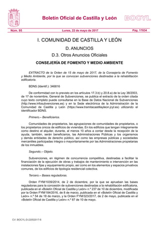 Boletín Oficial de Castilla y León
Núm. 95 Pág. 17834Lunes, 22 de mayo de 2017
I. COMUNIDAD DE CASTILLA Y LEÓN
D. ANUNCIOS
D.3. Otros Anuncios Oficiales
CONSEJERÍA DE FOMENTO Y MEDIO AMBIENTE
EXTRACTO de la Orden de 15 de mayo de 2017, de la Consejería de Fomento
y Medio Ambiente, por la que se convocan subvenciones destinadas a la rehabilitación
edificatoria.
BDNS (Identif.): 346816
De conformidad con lo previsto en los artículos 17.3.b) y 20.8.a) de la Ley 38/2003,
de 17 de noviembre, General de Subvenciones, se publica el extracto de la orden citada
cuyo texto completo puede consultarse en la Base de Datos Nacional de Subvenciones
(http://www.infosubvenciones.es) y en la Sede electrónica de la Administración de la
Comunidad de Castilla y León (https://www.tramitacastillayleon.jcyl.es) utilizando el
identificador BDNS.
Primero.– Beneficiarios.
Comunidades de propietarios, las agrupaciones de comunidades de propietarios, o
los propietarios únicos de edificios de viviendas. En los edificios que tengan íntegramente
como destino el alquiler, durante, al menos 10 años a contar desde la recepción de la
ayuda, también, serán beneficiarios, las Administraciones Públicas y los organismos
y demás entidades de derecho público, así como las empresas públicas y sociedades
mercantiles participadas íntegra o mayoritariamente por las Administraciones propietarias
de los inmuebles.
Segundo.– Objeto.
Subvenciones, en régimen de concurrencia competitiva, destinadas a facilitar la
financiación de la ejecución de obras y trabajos de mantenimiento e intervención en las
instalaciones fijas y equipamiento propio, así como en los elementos y espacios privativos
comunes, de los edificios de tipología residencial colectiva.
Tercero.– Bases reguladoras.
Orden FYM/1039/2014, de 2 de diciembre, por la que se aprueban las bases
reguladoras para la concesión de subvenciones destinadas a la rehabilitación edificatoria,
publicada en el «Boletín Oficial de Castilla y León» n.º 237 de 10 de diciembre, modificada
por la Orden FYM/184/2016, de 8 de marzo, publicada en el «Boletín Oficial de Castilla y
León» n.º 54 de 18 de marzo, y la Orden FYM/323/2017, de 2 de mayo, publicada en el
«Boletín Oficial de Castilla y León» n.º 87 de 10 de mayo.
CV: BOCYL-D-22052017-8
 