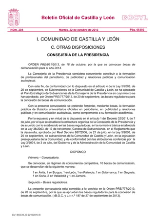 Boletín Oficial de Castilla y León
Núm. 204

Martes, 22 de octubre de 2013

Pág. 68356

I. COMUNIDAD DE CASTILLA Y LEÓN
C. OTRAS DISPOSICIONES
CONSEJERÍA DE LA PRESIDENCIA
ORDEN PRE/861/2013, de 18 de octubre, por la que se convocan becas de
comunicación para el año 2014.
La Consejería de la Presidencia considera conveniente contribuir a la formación
de profesionales del periodismo, de publicidad y relaciones públicas y comunicación
audiovisual.
Con este fin, de conformidad con lo dispuesto en el artículo 4 de la Ley 5/2008, de
25 de septiembre, de Subvenciones de la Comunidad de Castilla y León, se ha aprobado
el Plan Estratégico de Subvenciones de la Consejería de la Presidencia en cuyo marco se
han aprobado, por Orden PRE/777/2013, de 20 de septiembre, las bases reguladoras para
la concesión de becas de comunicación.
Con la presente convocatoria se pretende fomentar, mediante becas, la formación
práctica de titulados universitarios oficiales en periodismo, en publicidad y relaciones
públicas y en comunicación audiovisual, como complemento a su formación académica.
Por lo expuesto y en virtud de lo dispuesto en el artículo 1 del Decreto 32/2011, de 7
de julio, por el que se establece la estructura orgánica de la Consejería de la Presidencia y
de acuerdo con lo establecido en las bases reguladoras, en la normativa básica establecida
en la Ley 38/2003, de 17 de noviembre, General de Subvenciones, en el Reglamento que
la desarrolla, aprobado por Real Decreto 887/2006, de 21 de julio, en la Ley 5/2008, de
25 de septiembre, de subvenciones de la Comunidad de Castilla y León, en la legislación
presupuestaria de la Comunidad, y de conformidad con las atribuciones conferidas por la
Ley 3/2001, de 3 de julio, del Gobierno y de la Administración de la Comunidad de Castilla
y León,
DISPONGO
Primero.– Convocatoria.
Se convocan, en régimen de concurrencia competitiva, 10 becas de comunicación,
que se desarrollan de la siguiente manera:
	

1 en Ávila, 1 en Burgos, 1 en León, 1 en Palencia, 1 en Salamanca, 1 en Segovia,
1 en Soria, 2 en Valladolid y 1 en Zamora.

Segundo.– Bases reguladoras.
La presente convocatoria está sometida a lo previsto en la Orden PRE/777/2013,
de 20 de septiembre, por la que se aprueban las bases reguladoras para la concesión de
becas de comunicación. («B.O.C. y L.» n.º 187 de 27 de septiembre de 2013).

CV: BOCYL-D-22102013-8

 