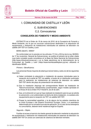 Boletín Oficial de Castilla y León
Núm. 59 Pág. 12023Viernes, 23 de marzo de 2018
I. COMUNIDAD DE CASTILLA Y LEÓN
C. SUBVENCIONES
C.2. Convocatorias
CONSEJERÍA DE FOMENTO Y MEDIO AMBIENTE
EXTRACTO de la Orden de 16 de marzo de 2018, de la Consejería de Fomento y
Medio Ambiente, por la que se convocan subvenciones destinadas a la adquisición de
equipamiento y realización de instalaciones individuales de sistemas de televisión vía
satélite SAT-TDT en Castilla y León.
BDNS (Identif.): 390837
De conformidad con lo previsto en los artículos 17.3.b) y 20.8.a) de la Ley 38/2003,
de 17 de noviembre, General de Subvenciones, se publica el extracto de la orden citada
cuyo texto completo puede consultarse en la Base de Datos Nacional de Subvenciones
(http://www.infosubvenciones.es) y en la Sede electrónica de la Administración de la
Comunidad de Castilla y León (https://www.tramitacastillayleon.jcyl.es) utilizando el
identificador BDNS.
Primero.– Beneficiarios.
Las personas físicas mayores de edad que reúnan todos y cada uno de los siguientes
requisitos:
a)	Haber contratado la adquisición e instalación de equipos individuales para la
recepción de la señal de TDT vía satélite, a través de un distribuidor autorizado
para la realización de instalaciones de sistemas de televisión vía satélite
SAT-TDT dentro del plazo de presentación de solicitudes.
b)	Que la instalación disponga del correspondiente Boletín de Instalación de
Telecomunicaciones, debidamente cumplimentado, según modelo aprobado en
el Anexo III de la Orden ITC/1142/2010, de 29 de abril.
c)	 Que, en la dirección en que se haya realizado la instalación para la que se solicita
la subvención y con anterioridad a la fecha de dicha instalación, no existiera otro
equipamiento para la recepción de TDT vía satélite SAT-TDT.
d)	Poseer la nacionalidad española, o la de alguno de los estados miembros de
la Unión Europea o del Espacio Económico Europeo, Suiza, o el parentesco
determinado por la normativa que sea de aplicación. En el caso de los extranjeros
no comunitarios, deberán tener residencia legal en España.
Segundo.– Objeto.
Facilitar el acceso al servicio de interés general de televisión mediante la adquisición
de equipamiento y realización de instalaciones individuales de sistemas de televisión vía
satélite SAT-TDT en zonas con carencias de cobertura de televisión terrestre.
CV: BOCYL-D-23032018-5
 