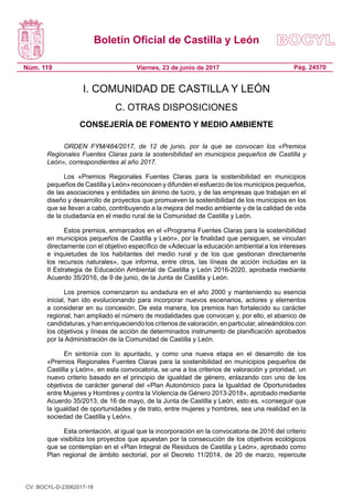 Boletín Oficial de Castilla y León
Núm. 119 Pág. 24570Viernes, 23 de junio de 2017
I. COMUNIDAD DE CASTILLA Y LEÓN
C. OTRAS DISPOSICIONES
CONSEJERÍA DE FOMENTO Y MEDIO AMBIENTE
ORDEN FYM/484/2017, de 12 de junio, por la que se convocan los «Premios
Regionales Fuentes Claras para la sostenibilidad en municipios pequeños de Castilla y
León», correspondientes al año 2017.
Los «Premios Regionales Fuentes Claras para la sostenibilidad en municipios
pequeños de Castilla y León» reconocen y difunden el esfuerzo de los municipios pequeños,
de las asociaciones y entidades sin ánimo de lucro, y de las empresas que trabajan en el
diseño y desarrollo de proyectos que promueven la sostenibilidad de los municipios en los
que se llevan a cabo, contribuyendo a la mejora del medio ambiente y de la calidad de vida
de la ciudadanía en el medio rural de la Comunidad de Castilla y León.
Estos premios, enmarcados en el «Programa Fuentes Claras para la sostenibilidad
en municipios pequeños de Castilla y León», por la finalidad que persiguen, se vinculan
directamente con el objetivo específico de «Adecuar la educación ambiental a los intereses
e inquietudes de los habitantes del medio rural y de los que gestionan directamente
los recursos naturales», que informa, entre otros, las líneas de acción incluidas en la
II Estrategia de Educación Ambiental de Castilla y León 2016-2020, aprobada mediante
Acuerdo 35/2016, de 9 de junio, de la Junta de Castilla y León.
Los premios comenzaron su andadura en el año 2000 y manteniendo su esencia
inicial, han ido evolucionando para incorporar nuevos escenarios, actores y elementos
a considerar en su concesión. De esta manera, los premios han fortalecido su carácter
regional, han ampliado el número de modalidades que convocan y, por ello, el abanico de
candidaturas, y han enriqueciendo los criterios de valoración, en particular, alineándolos con
los objetivos y líneas de acción de determinados instrumento de planificación aprobados
por la Administración de la Comunidad de Castilla y León.
En sintonía con lo apuntado, y como una nueva etapa en el desarrollo de los
«Premios Regionales Fuentes Claras para la sostenibilidad en municipios pequeños de
Castilla y León», en esta convocatoria, se une a los criterios de valoración y prioridad, un
nuevo criterio basado en el principio de igualdad de género, enlazando con uno de los
objetivos de carácter general del «Plan Autonómico para la Igualdad de Oportunidades
entre Mujeres y Hombres y contra la Violencia de Género 2013-2018», aprobado mediante
Acuerdo 35/2013, de 16 de mayo, de la Junta de Castilla y León, esto es, «conseguir que
la igualdad de oportunidades y de trato, entre mujeres y hombres, sea una realidad en la
sociedad de Castilla y León».
Esta orientación, al igual que la incorporación en la convocatoria de 2016 del criterio
que visibiliza los proyectos que apuestan por la consecución de los objetivos ecológicos
que se contemplan en el «Plan Integral de Residuos de Castilla y León», aprobado como
Plan regional de ámbito sectorial, por el Decreto 11/2014, de 20 de marzo, repercute
CV: BOCYL-D-23062017-18
 