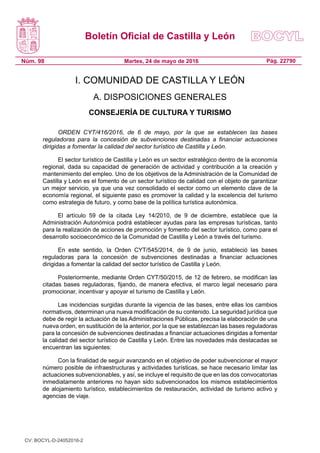 Boletín Oficial de Castilla y León
Núm. 98 Pág. 22790Martes, 24 de mayo de 2016
I. COMUNIDAD DE CASTILLA Y LEÓN
A. DISPOSICIONES GENERALES
CONSEJERÍA DE CULTURA Y TURISMO
ORDEN CYT/416/2016, de 6 de mayo, por la que se establecen las bases
reguladoras para la concesión de subvenciones destinadas a financiar actuaciones
dirigidas a fomentar la calidad del sector turístico de Castilla y León.
El sector turístico de Castilla y León es un sector estratégico dentro de la economía
regional, dada su capacidad de generación de actividad y contribución a la creación y
mantenimiento del empleo. Uno de los objetivos de la Administración de la Comunidad de
Castilla y León es el fomento de un sector turístico de calidad con el objeto de garantizar
un mejor servicio, ya que una vez consolidado el sector como un elemento clave de la
economía regional, el siguiente paso es promover la calidad y la excelencia del turismo
como estrategia de futuro, y como base de la política turística autonómica.
El artículo 59 de la citada Ley 14/2010, de 9 de diciembre, establece que la
Administración Autonómica podrá establecer ayudas para las empresas turísticas, tanto
para la realización de acciones de promoción y fomento del sector turístico, como para el
desarrollo socioeconómico de la Comunidad de Castilla y León a través del turismo.
En este sentido, la Orden CYT/545/2014, de 9 de junio, estableció las bases
reguladoras para la concesión de subvenciones destinadas a financiar actuaciones
dirigidas a fomentar la calidad del sector turístico de Castilla y León.
Posteriormente, mediante Orden CYT/50/2015, de 12 de febrero, se modifican las
citadas bases reguladoras, fijando, de manera efectiva, el marco legal necesario para
promocionar, incentivar y apoyar el turismo de Castilla y León.
Las incidencias surgidas durante la vigencia de las bases, entre ellas los cambios
normativos, determinan una nueva modificación de su contenido. La seguridad jurídica que
debe de regir la actuación de las Administraciones Públicas, precisa la elaboración de una
nueva orden, en sustitución de la anterior, por la que se establezcan las bases reguladoras
para la concesión de subvenciones destinadas a financiar actuaciones dirigidas a fomentar
la calidad del sector turístico de Castilla y León. Entre las novedades más destacadas se
encuentran las siguientes:
Con la finalidad de seguir avanzando en el objetivo de poder subvencionar el mayor
número posible de infraestructuras y actividades turísticas, se hace necesario limitar las
actuaciones subvencionables, y así, se incluye el requisito de que en las dos convocatorias
inmediatamente anteriores no hayan sido subvencionados los mismos establecimientos
de alojamiento turístico, establecimientos de restauración, actividad de turismo activo y
agencias de viaje.
CV: BOCYL-D-24052016-2
 