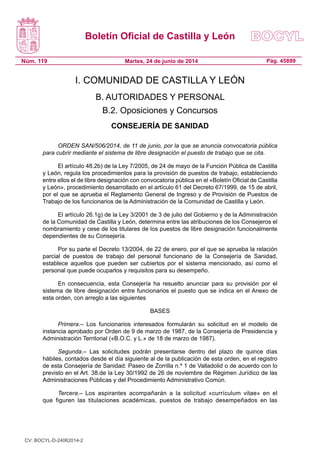 Boletín Oficial de Castilla y León
Núm. 119 Pág. 45899Martes, 24 de junio de 2014
I. COMUNIDAD DE CASTILLA Y LEÓN
B. AUTORIDADES Y PERSONAL
B.2. Oposiciones y Concursos
CONSEJERÍA DE SANIDAD
ORDEN SAN/506/2014, de 11 de junio, por la que se anuncia convocatoria pública
para cubrir mediante el sistema de libre designación el puesto de trabajo que se cita.
El artículo 48.2b) de la Ley 7/2005, de 24 de mayo de la Función Pública de Castilla
y León, regula los procedimientos para la provisión de puestos de trabajo, estableciendo
entre ellos el de libre designación con convocatoria pública en el «Boletín Oficial de Castilla
y León», procedimiento desarrollado en el artículo 61 del Decreto 67/1999, de 15 de abril,
por el que se aprueba el Reglamento General de Ingreso y de Provisión de Puestos de
Trabajo de los funcionarios de la Administración de la Comunidad de Castilla y León.
El artículo 26.1g) de la Ley 3/2001 de 3 de julio del Gobierno y de la Administración
de la Comunidad de Castilla y León, determina entre las atribuciones de los Consejeros el
nombramiento y cese de los titulares de los puestos de libre designación funcionalmente
dependientes de su Consejería.
Por su parte el Decreto 13/2004, de 22 de enero, por el que se aprueba la relación
parcial de puestos de trabajo del personal funcionario de la Consejería de Sanidad,
establece aquellos que pueden ser cubiertos por el sistema mencionado, así como el
personal que puede ocuparlos y requisitos para su desempeño.
En consecuencia, esta Consejería ha resuelto anunciar para su provisión por el
sistema de libre designación entre funcionarios el puesto que se indica en el Anexo de
esta orden, con arreglo a las siguientes
BASES
Primera.– Los funcionarios interesados formularán su solicitud en el modelo de
instancia aprobado por Orden de 9 de marzo de 1987, de la Consejería de Presidencia y
Administración Territorial («B.O.C. y L.» de 18 de marzo de 1987).
Segunda.– Las solicitudes podrán presentarse dentro del plazo de quince días
hábiles, contados desde el día siguiente al de la publicación de esta orden, en el registro
de esta Consejería de Sanidad: Paseo de Zorrilla n.º 1 de Valladolid o de acuerdo con lo
previsto en el Art. 38.de la Ley 30/1992 de 26 de noviembre de Régimen Jurídico de las
Administraciones Públicas y del Procedimiento Administrativo Común.
Tercera.– Los aspirantes acompañarán a la solicitud «currículum vitae» en el
que figuren las titulaciones académicas, puestos de trabajo desempeñados en las
CV: BOCYL-D-24062014-2
 