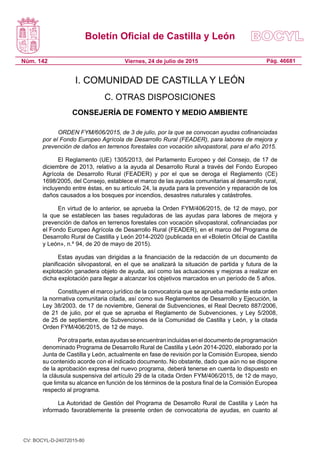 Boletín Oficial de Castilla y León
Núm. 142 Pág. 46681Viernes, 24 de julio de 2015
I. COMUNIDAD DE CASTILLA Y LEÓN
C. OTRAS DISPOSICIONES
CONSEJERÍA DE FOMENTO Y MEDIO AMBIENTE
ORDEN FYM/606/2015, de 3 de julio, por la que se convocan ayudas cofinanciadas
por el Fondo Europeo Agrícola de Desarrollo Rural (FEADER), para labores de mejora y
prevención de daños en terrenos forestales con vocación silvopastoral, para el año 2015.
El Reglamento (UE) 1305/2013, del Parlamento Europeo y del Consejo, de 17 de
diciembre de 2013, relativo a la ayuda al Desarrollo Rural a través del Fondo Europeo
Agrícola de Desarrollo Rural (FEADER) y por el que se deroga el Reglamento (CE)
1698/2005, del Consejo, establece el marco de las ayudas comunitarias al desarrollo rural,
incluyendo entre éstas, en su artículo 24, la ayuda para la prevención y reparación de los
daños causados a los bosques por incendios, desastres naturales y catástrofes.
En virtud de lo anterior, se aprueba la Orden FYM/406/2015, de 12 de mayo, por
la que se establecen las bases reguladoras de las ayudas para labores de mejora y
prevención de daños en terrenos forestales con vocación silvopastoral, cofinanciadas por
el Fondo Europeo Agrícola de Desarrollo Rural (FEADER), en el marco del Programa de
Desarrollo Rural de Castilla y León 2014-2020 (publicada en el «Boletín Oficial de Castilla
y León», n.º 94, de 20 de mayo de 2015).
Estas ayudas van dirigidas a la financiación de la redacción de un documento de
planificación silvopastoral, en el que se analizará la situación de partida y futura de la
explotación ganadera objeto de ayuda, así como las actuaciones y mejoras a realizar en
dicha explotación para llegar a alcanzar los objetivos marcados en un período de 5 años.
Constituyen el marco jurídico de la convocatoria que se aprueba mediante esta orden
la normativa comunitaria citada, así como sus Reglamentos de Desarrollo y Ejecución, la
Ley 38/2003, de 17 de noviembre, General de Subvenciones, el Real Decreto 887/2006,
de 21 de julio, por el que se aprueba el Reglamento de Subvenciones, y Ley 5/2008,
de 25 de septiembre, de Subvenciones de la Comunidad de Castilla y León, y la citada
Orden FYM/406/2015, de 12 de mayo.
Porotraparte,estasayudasseencuentranincluidaseneldocumentodeprogramación
denominado Programa de Desarrollo Rural de Castilla y León 2014-2020, elaborado por la
Junta de Castilla y León, actualmente en fase de revisión por la Comisión Europea, siendo
su contenido acorde con el indicado documento. No obstante, dado que aún no se dispone
de la aprobación expresa del nuevo programa, deberá tenerse en cuenta lo dispuesto en
la cláusula suspensiva del artículo 29 de la citada Orden FYM/406/2015, de 12 de mayo,
que limita su alcance en función de los términos de la postura final de la Comisión Europea
respecto al programa.
La Autoridad de Gestión del Programa de Desarrollo Rural de Castilla y León ha
informado favorablemente la presente orden de convocatoria de ayudas, en cuanto al
CV: BOCYL-D-24072015-80
 