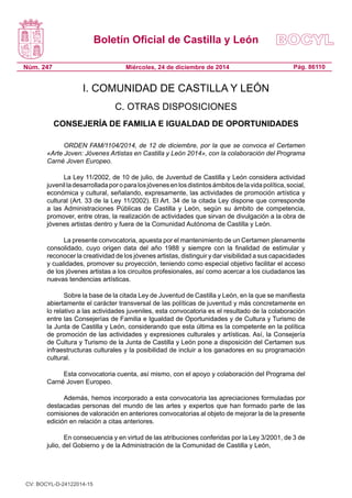 Boletín Oficial de Castilla y León
Núm. 247 Pág. 86110Miércoles, 24 de diciembre de 2014
I. COMUNIDAD DE CASTILLA Y LEÓN
C. OTRAS DISPOSICIONES
CONSEJERÍA DE FAMILIA E IGUALDAD DE OPORTUNIDADES
ORDEN FAM/1104/2014, de 12 de diciembre, por la que se convoca el Certamen
«Arte Joven: Jóvenes Artistas en Castilla y León 2014», con la colaboración del Programa
Carné Joven Europeo.
La Ley 11/2002, de 10 de julio, de Juventud de Castilla y León considera actividad
juvenilladesarrolladaporoparalosjóvenesenlosdistintosámbitosdelavidapolítica,social,
económica y cultural, señalando, expresamente, las actividades de promoción artística y
cultural (Art. 33 de la Ley 11/2002). El Art. 34 de la citada Ley dispone que corresponde
a las Administraciones Públicas de Castilla y León, según su ámbito de competencia,
promover, entre otras, la realización de actividades que sirvan de divulgación a la obra de
jóvenes artistas dentro y fuera de la Comunidad Autónoma de Castilla y León.
La presente convocatoria, apuesta por el mantenimiento de un Certamen plenamente
consolidado, cuyo origen data del año 1988 y siempre con la finalidad de estimular y
reconocer la creatividad de los jóvenes artistas, distinguir y dar visibilidad a sus capacidades
y cualidades, promover su proyección, teniendo como especial objetivo facilitar el acceso
de los jóvenes artistas a los circuitos profesionales, así como acercar a los ciudadanos las
nuevas tendencias artísticas.
Sobre la base de la citada Ley de Juventud de Castilla y León, en la que se manifiesta
abiertamente el carácter transversal de las políticas de juventud y más concretamente en
lo relativo a las actividades juveniles, esta convocatoria es el resultado de la colaboración
entre las Consejerías de Familia e Igualdad de Oportunidades y de Cultura y Turismo de
la Junta de Castilla y León, considerando que esta última es la competente en la política
de promoción de las actividades y expresiones culturales y artísticas. Así, la Consejería
de Cultura y Turismo de la Junta de Castilla y León pone a disposición del Certamen sus
infraestructuras culturales y la posibilidad de incluir a los ganadores en su programación
cultural.
Esta convocatoria cuenta, así mismo, con el apoyo y colaboración del Programa del
Carné Joven Europeo.
Además, hemos incorporado a esta convocatoria las apreciaciones formuladas por
destacadas personas del mundo de las artes y expertos que han formado parte de las
comisiones de valoración en anteriores convocatorias al objeto de mejorar la de la presente
edición en relación a citas anteriores.
En consecuencia y en virtud de las atribuciones conferidas por la Ley 3/2001, de 3 de
julio, del Gobierno y de la Administración de la Comunidad de Castilla y León,
CV: BOCYL-D-24122014-15
 