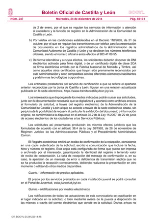 Boletín Oficial de Castilla y León
Núm. 247 Pág. 86131Miércoles, 24 de diciembre de 2014
de 2 de enero, por el que se regulan los servicios de información y atención
al ciudadano y la función de registro en la Administración de la Comunidad de
Castilla y León.
b) 	Por telefax en las condiciones establecidas en el Decreto 118/2002, de 31 de
octubre, por el que se regulan las transmisiones por telefax para la presentación
de documentos en los registros administrativos de la Administración de la
Comunidad Autónoma de Castilla y León y se declaran los números telefónicos
oficiales, siendo el número oficial a estos efectos el 983 41 09 55.
c) 	De forma telemática y a cuyos efectos, los solicitantes deberán disponer de DNI
electrónico activado para firma digital, o de un certificado digital de clase 2CA
de firma electrónica emitido por la Fábrica Nacional de Moneda y Timbre, así
como aquellos otros certificados que hayan sido previamente reconocidos por
esta Administración y sean compatibles con los diferentes elementos habilitantes
y plataformas tecnológicas corporativas.
Las entidades prestadoras del servicio de certificación a que se refiere el apartado
anterior reconocidas por la Junta de Castilla y León, figuran en una relación actualizada
publicada en la sede electrónica, https.//www.tramitacastillayleon.jcyl.es.
Los interesados que dispongan de los medios indicados podrán cursar sus solicitudes,
junto con la documentación necesaria que se digitalizará y aportará como archivos anexos
al formulario de solicitud, a través del registro electrónico de la Administración de la
Comunidad de Castilla y León al que se accede a través de la sede electrónica citada, sin
perjuicio de la posibilidad de requerir al particular la exhibición del documento o información
original, de conformidad a lo dispuesto en el artículo 35.2 de la Ley 11/2007, de 22 de junio
de acceso electrónico de los ciudadanos a los Servicios Públicos.
Las solicitudes así presentadas producirán los mismos efectos jurídicos que las
formuladas de acuerdo con el artículo 38.4 de la Ley 30/1992, de 26 de noviembre de
Régimen Jurídico de las Administraciones Públicas y el Procedimiento Administrativo
Común.
El Registro electrónico emitirá un recibo de confirmación de la recepción, consistente
en una copia autenticada de la solicitud, escrito o comunicación que incluye la fecha,
hora y número de registro. Esta copia está configurada de forma que puede ser impresa
o archivada por el interesado, garantizando la identidad del registro y teniendo valor
de recibo de presentación. La falta de recepción del mensaje de confirmación o, en su
caso, la aparición de un mensaje de error o deficiencia de transmisión implica que no
se ha producido la recepción correctamente, debiendo realizarse la presentación en otro
momento o utilizando otros medios disponibles.
Cuarto.– Información de precios aplicables.
El precio por los servicios prestados en cada instalación juvenil se podrá consultar
en el Portal de Juventud, www.juventud.jcyl.es.
Quinto.– Notificaciones por medios electrónicos.
Las notificaciones de todas las actuaciones de esta convocatoria se practicarán en
el lugar indicado en la solicitud, o bien mediante avisos de la puesta a disposición de
las mismas a través del correo electrónico que conste en la solicitud. Dichos avisos no
CV: BOCYL-D-24122014-16
 