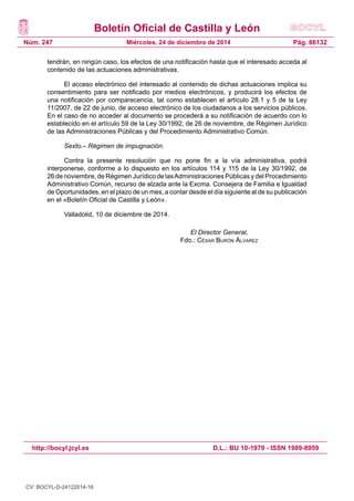Boletín Oficial de Castilla y León
Núm. 247
http://bocyl.jcyl.es D.L.: BU 10-1979 - ISSN 1989-8959
Pág. 86132Miércoles, 24 de diciembre de 2014
tendrán, en ningún caso, los efectos de una notificación hasta que el interesado acceda al
contenido de las actuaciones administrativas.
El acceso electrónico del interesado al contenido de dichas actuaciones implica su
consentimiento para ser notificado por medios electrónicos, y producirá los efectos de
una notificación por comparecencia, tal como establecen el artículo 28.1 y 5 de la Ley
11/2007, de 22 de junio, de acceso electrónico de los ciudadanos a los servicios públicos.
En el caso de no acceder al documento se procederá a su notificación de acuerdo con lo
establecido en el artículo 59 de la Ley 30/1992, de 26 de noviembre, de Régimen Jurídico
de las Administraciones Públicas y del Procedimiento Administrativo Común.
Sexto.– Régimen de impugnación.
Contra la presente resolución que no pone fin a la vía administrativa, podrá
interponerse, conforme a lo dispuesto en los artículos 114 y 115 de la Ley 30/1992, de
26 de noviembre, de Régimen Jurídico de lasAdministraciones Públicas y del Procedimiento
Administrativo Común, recurso de alzada ante la Excma. Consejera de Familia e Igualdad
de Oportunidades, en el plazo de un mes, a contar desde el día siguiente al de su publicación
en el «Boletín Oficial de Castilla y León».
Valladolid, 10 de diciembre de 2014.
El Director General,
Fdo.: César Burón Álvarez
CV: BOCYL-D-24122014-16
 