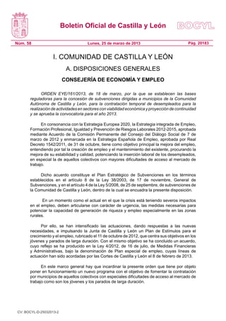 Boletín Oficial de Castilla y León

Núm. 58                               Lunes, 25 de marzo de 2013                              Pág. 20183


                    I. COMUNIDAD DE CASTILLA Y LEÓN
                           A. DISPOSICIONES GENERALES
                          CONSEJERÍA DE ECONOMÍA Y EMPLEO

             ORDEN EYE/161/2013, de 18 de marzo, por la que se establecen las bases
       reguladoras para la concesión de subvenciones dirigidas a municipios de la Comunidad
       Autónoma de Castilla y León, para la contratación temporal de desempleados para la
       realización de actividades en sectores con viabilidad económica y proyección de continuidad
       y se aprueba la convocatoria para el año 2013.

             En consonancia con la Estrategia Europea 2020, la Estrategia integrada de Empleo,
       Formación Profesional, Igualdad y Prevención de Riesgos Laborales 2012-2015, aprobada
       mediante Acuerdo de la Comisión Permanente del Consejo del Diálogo Social de 7 de
       marzo de 2012 y enmarcada en la Estrategia Española de Empleo, aprobada por Real
       Decreto 1542/2011, de 31 de octubre, tiene como objetivo principal la mejora del empleo,
       entendiendo por tal la creación de empleo y el mantenimiento del existente, procurando la
       mejora de su estabilidad y calidad, potenciando la inserción laboral de los desempleados,
       en especial la de aquellos colectivos con mayores dificultades de acceso al mercado de
       trabajo.

             Dicho acuerdo constituye el Plan Estratégico de Subvenciones en los términos
       establecidos en el artículo 8 de la Ley 38/2003, de 17 de noviembre, General de
       Subvenciones, y en el artículo 4 de la Ley 5/2008, de 25 de septiembre, de subvenciones de
       la Comunidad de Castilla y León, dentro de la cual se encuadra la presente disposición.

              En un momento como el actual en el que la crisis está teniendo severos impactos
       en el empleo, deben articularse con carácter de urgencia, las medidas necesarias para
       potenciar la capacidad de generación de riqueza y empleo especialmente en las zonas
       rurales.

             Por ello, se han intensificado las actuaciones, dando respuestas a las nuevas
       necesidades, e impulsando la Junta de Castilla y León un Plan de Estímulos para el
       crecimiento y el empleo, rubricado el 11 de octubre de 2012, que centra sus objetivos en los
       jóvenes y parados de larga duración. Con el mismo objetivo se ha concluido un acuerdo,
       cuyo reflejo se ha producido en la Ley 4/2012, de 16 de julio, de Medidas Financieras
       y Administrativas, bajo la denominación de Plan especial de empleo, cuyas líneas de
       actuación han sido acordadas por las Cortes de Castilla y León el 8 de febrero de 2013.

             En este marco general hay que incardinar la presente orden que tiene por objeto
       poner en funcionamiento un nuevo programa con el objetivo de fomentar la contratación
       por municipios de aquellos colectivos con especiales dificultades de acceso al mercado de
       trabajo como son los jóvenes y los parados de larga duración.




 CV: BOCYL-D-25032013-2
 
