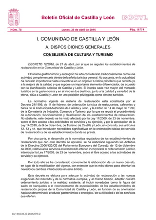 Boletín Oficial de Castilla y León
Núm. 78 Pág. 16774
Lunes, 25 de abril de 2016
I. COMUNIDAD DE CASTILLA Y LEÓN
A. DISPOSICIONES GENERALES
CONSEJERÍA DE CULTURA Y TURISMO
DECRETO 12/2016, de 21 de abril, por el que se regulan los establecimientos de
restauración en la Comunidad de Castilla y León.
El turismo gastronómico y enológico ha sido considerado tradicionalmente como una
actividad complementaria dentro de la oferta turística general. No obstante, en la actualidad
ha cobrado importancia hasta convertirse en un objetivo turístico prioritario que contribuye
a la mejora de la calidad y que supone un importante elemento diferenciador, de acuerdo
con la planificación turística de Castilla y León. El interés cada vez mayor del mercado
turístico en la gastronomía y en el vino en los destinos, junto a la calidad y variedad de la
oferta, sitúa a Castilla y León en una posición privilegiada como destino turístico.
La normativa vigente en materia de restauración está constituida por el
Decreto 24/1999, de 11 de febrero, de ordenación turística de restaurantes, cafeterías y
bares de la Comunidad Autónoma de Castilla y León, y la Orden de 14 de mayo de 1999,
de la Consejería de Industria, Comercio y Turismo, por la que se regula el procedimiento
de autorización, funcionamiento y clasificación de los establecimientos de restauración.
No obstante, este decreto se ha visto afectado por la Ley 17/2009, de 23 de noviembre,
sobre el libre acceso a las actividades de servicios y su ejercicio, y por la aprobación de la
Ley 14/2010, de 9 de diciembre, de Turismo de Castilla y León, en concreto, sus artículos
42, 43 y 44, que introducen novedades significativas en la ordenación básica del servicio
de restauración y de los establecimientos donde se presta.
Por otra parte, el desarrollo de la normativa reguladora de los establecimientos de
restauración que con este decreto se aprueba, se ha elaborado siguiendo los dictados
de la Directiva 2006/123/CE del Parlamento Europeo y del Consejo, de 12 de diciembre
de 2006, relativa a los servicios en el mercado interior, incorporada al ordenamiento jurídico
interno por la Ley 17/2009, de 23 de noviembre, sobre el libre acceso a las actividades de
servicio y su ejercicio.
Por todo ello se ha considerado conveniente la elaboración de un nuevo decreto,
en lugar de la modificación del vigente, por entender que es más idóneo para afrontar los
novedosos cambios introducidos en este ámbito.
Este decreto se elabora para adecuar la actividad de restauración a las nuevas
exigencias del mercado y de la normativa europea, y al mismo tiempo, adaptar nuestro
ordenamiento jurídico a la realidad existente, al incluir novedades como la figura del
salón de banquetes o el reconocimiento de especialidades de los establecimientos de
restauración propias de la Comunidad de Castilla y León, en función de su orientación
hacia un determinado producto gastronómico o enológico, de su tipicidad o de los servicios
que oferten.
CV: BOCYL-D-25042016-2
 