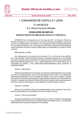 Boletín Oficial de Castilla y León
Núm. 98 Pág. 18715Jueves, 25 de mayo de 2017
I. COMUNIDAD DE CASTILLA Y LEÓN
D. ANUNCIOS
D.3. Otros Anuncios Oficiales
CONSEJERÍA DE EMPLEO
SERVICIO PÚBLICO DE EMPLEO DE CASTILLA Y LEÓN (ECYL)
EXTRACTO de la Resolución de 22 de mayo de 2017, del Servicio Público de
Empleo de Castilla y León, por la que se convocan subvenciones dirigidas a municipios
así como a las Diputaciones Provinciales o sus Organismos Autónomos dependientes de
la Comunidad de Castilla y León, como apoyo a la contratación temporal de desempleados
para la realización de obras y servicios relacionados con actividades en el sector turístico
y cultural.
BDNS (Identif.): 347782
De conformidad con lo previsto en los artículos 17.3.b y 20.8.a de la Ley 38/2003,
de 17 de noviembre, General de Subvenciones, se publica el extracto de la convocatoria
cuyo texto completo puede consultarse en la Base de Datos Nacional de Subvenciones
(http://www.infosubvenciones.es) y en la Sede electrónica de la Administración de la
Comunidad de Castilla y León (https://www.tramitacastillayleon.jcyl.es) utilizando el
identificador BDNS.
Primero.– Beneficiarios.
Podrán ser beneficiarios los municipios con menos de 5.000 habitantes y que cuenten
con más de 5 desempleados, así como las Diputaciones Provinciales o sus organismos
autónomos dependientes, de la Comunidad de Castilla y León, que lo soliciten, cumplan
los requisitos y contraten temporalmente a desempleados e inscritos como demandante de
empleo no ocupados en el Servicio Público de Empleo de Castilla y León para la realización
de obras y servicios relacionados con actividades en el sector turístico y cultural.
Segundo.– Finalidad.
Apoyo a la contratación temporal de desempleados para la realización de obras y
servicios relacionados con actividades en el sector turístico y cultural.
Tercero.– Plazo de presentación.
El plazo de presentación de solicitudes será de un mes y comenzará el día siguiente
de la publicación de este extracto en el «Boletín Oficial de Castilla y León». Las solicitudes
presentadas fuera de plazo se declararán no admitidas.
CV: BOCYL-D-25052017-25
 