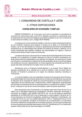 Boletín Oficial de Castilla y León
Núm. 120 Pág. 42624Martes, 25 de junio de 2013
I. COMUNIDAD DE CASTILLA Y LEÓN
C. OTRAS DISPOSICIONES
CONSEJERÍA DE ECONOMÍA Y EMPLEO
ORDEN EYE/499/2013, de 19 de junio, por la que se aprueba la convocatoria de
concesión de subvenciones para el año 2013, dirigidas a proyectos en cooperación para
la implantación de soluciones tecnológicas innovadoras basadas en las Tics, en Pymes de
la Comunidad de Castilla y León. (Código REAY IND046).
La presencia en la Comunidad de Castilla y León de un sector empresarial dinámico
es una condición necesaria para asegurar la riqueza de la región y el crecimiento del
empleo. Las Tic han demostrado con creces su capacidad para aumentar la competitividad
empresarial por su potencialidad para derribar las barreras de tiempo y distancia. En el
mundo empresarial esto significa multiplicar las oportunidades de negocio y disminuir
drásticamente determinados costes de producción.
LaslaboresdeimpulsoydinamizaciónenmateriadeSociedadDigitaldelConocimiento
dirigidas a los ciudadanos no pueden replicarse sin más en el entorno empresarial, por
tener ambos entornos problemáticas muy distintas. No obstante, las carencias en cuanto
a la formación y el escepticismo respecto de las potencialidades de las nuevas tecnologías
son problemas comunes, especialmente, en lo que respecta a las empresas que forman el
grueso del sector empresarial en la región como son las Pymes.
Actuaciones como el Programa Emprendedores o el proyecto Pyme Digital son
ejemplos precedentes de la voluntad de la Junta de Castilla y León de poner todo su
empeño en fomentar la presencia en la región de empresas modernas, dinámicas e
innovadoras.
La Junta de Castilla y León se ha planteado impulsar la incorporación de las Pymes a
la Sociedad Digital del Conocimiento partiendo de una tarea de sensibilización que permita
la valoración de la necesidad de utilizar las nuevas tecnologías en el entorno productivo y
organizativo de las empresas para, posteriormente, realizar diagnósticos especializados
que permitan a la empresa conocer su posicionamiento y su potencial de mejora y, a partir
de ahí, incorporar el uso de las nuevas tecnologías a partir de planes específicos.
Este compromiso de la incorporación a la empresa sobre todo Pyme de las Tics se
ratificó con la Estrategia Regional de Investigación Científica, Desarrollo Tecnológico e
Innovación de Castilla y León (ERIDI) 2007-2013. Así, uno de los objetivos específicos
planteados en la ERIDI 2007-2013 era el Desarrollar la cultura digital e introducir las Tic
en las empresas y en el entorno investigador, mediante su Programa 4: Implantación, uso
y desarrollo de las Tic con una medida especifica la «DTI-4.1 Implantación de las Tic en
las Pymes» que pretendía conseguir el incremento de la productividad y el crecimiento
económico mediante la incorporación de Tic al tejido productivo, así como para el desarrollo
de nuevos sectores de actividad relacionados con las Tic. Recibiendo las Tic un tratamiento
especial, diferenciado del de otras tecnologías en la ERIDI.
CV: BOCYL-D-25062013-4
 