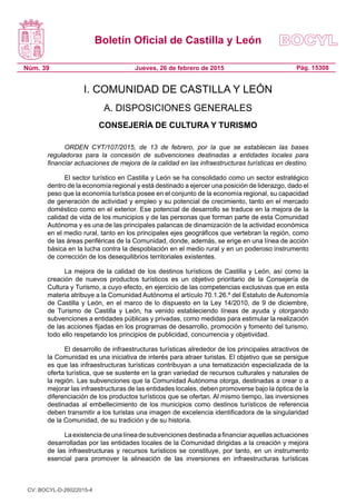 Boletín Oficial de Castilla y León
Núm. 39 Pág. 15308Jueves, 26 de febrero de 2015
I. COMUNIDAD DE CASTILLA Y LEÓN
A. DISPOSICIONES GENERALES
CONSEJERÍA DE CULTURA Y TURISMO
ORDEN CYT/107/2015, de 13 de febrero, por la que se establecen las bases
reguladoras para la concesión de subvenciones destinadas a entidades locales para
financiar actuaciones de mejora de la calidad en las infraestructuras turísticas en destino.
El sector turístico en Castilla y León se ha consolidado como un sector estratégico
dentro de la economía regional y está destinado a ejercer una posición de liderazgo, dado el
peso que la economía turística posee en el conjunto de la economía regional, su capacidad
de generación de actividad y empleo y su potencial de crecimiento, tanto en el mercado
doméstico como en el exterior. Ese potencial de desarrollo se traduce en la mejora de la
calidad de vida de los municipios y de las personas que forman parte de esta Comunidad
Autónoma y es una de las principales palancas de dinamización de la actividad económica
en el medio rural, tanto en los principales ejes geográficos que vertebran la región, como
de las áreas periféricas de la Comunidad, donde, además, se erige en una línea de acción
básica en la lucha contra la despoblación en el medio rural y en un poderoso instrumento
de corrección de los desequilibrios territoriales existentes.
La mejora de la calidad de los destinos turísticos de Castilla y León, así como la
creación de nuevos productos turísticos es un objetivo prioritario de la Consejería de
Cultura y Turismo, a cuyo efecto, en ejercicio de las competencias exclusivas que en esta
materia atribuye a la Comunidad Autónoma el artículo 70.1.26.º del Estatuto de Autonomía
de Castilla y León, en el marco de lo dispuesto en la Ley 14/2010, de 9 de diciembre,
de Turismo de Castilla y León, ha venido estableciendo líneas de ayuda y otorgando
subvenciones a entidades públicas y privadas, como medidas para estimular la realización
de las acciones fijadas en los programas de desarrollo, promoción y fomento del turismo,
todo ello respetando los principios de publicidad, concurrencia y objetividad.
El desarrollo de infraestructuras turísticas alrededor de los principales atractivos de
la Comunidad es una iniciativa de interés para atraer turistas. El objetivo que se persigue
es que las infraestructuras turísticas contribuyan a una tematización especializada de la
oferta turística, que se sustente en la gran variedad de recursos culturales y naturales de
la región. Las subvenciones que la Comunidad Autónoma otorga, destinadas a crear o a
mejorar las infraestructuras de las entidades locales, deben promoverse bajo la óptica de la
diferenciación de los productos turísticos que se ofertan. Al mismo tiempo, las inversiones
destinadas al embellecimiento de los municipios como destinos turísticos de referencia
deben transmitir a los turistas una imagen de excelencia identificadora de la singularidad
de la Comunidad, de su tradición y de su historia.
Laexistenciadeunalíneadesubvencionesdestinadaafinanciaraquellasactuaciones
desarrolladas por las entidades locales de la Comunidad dirigidas a la creación y mejora
de las infraestructuras y recursos turísticos se constituye, por tanto, en un instrumento
esencial para promover la alineación de las inversiones en infraestructuras turísticas
CV: BOCYL-D-26022015-4
 