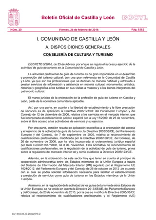 Boletín Oficial de Castilla y León
Núm. 39 Pág. 8362Viernes, 26 de febrero de 2016
I. COMUNIDAD DE CASTILLA Y LEÓN
A. DISPOSICIONES GENERALES
CONSEJERÍA DE CULTURA Y TURISMO
DECRETO 5/2016, de 25 de febrero, por el que se regula el acceso y ejercicio de la
actividad de guía de turismo en la Comunidad de Castilla y León.
La actividad profesional de guía de turismo es de gran importancia en el desarrollo
y promoción del turismo cultural, con una gran relevancia en la Comunidad de Castilla
y León, ya que son los profesionales que se dedican de manera habitual y retribuida a
prestar servicios de información y asistencia en materia cultural, monumental, artística,
histórica y geográfica a los turistas en sus visitas a museos y a los bienes integrantes del
patrimonio cultural.
El marco jurídico de la ordenación de la profesión de guía de turismo en Castilla y
León, parte de la normativa comunitaria aplicable.
Así, por una parte, en cuanto a la libertad de establecimiento y la libre prestación
de servicios es de aplicación la Directiva 2006/123/CE del Parlamento Europeo y del
Consejo de 12 de diciembre de 2006, relativa a los servicios en el mercado interior, que
fue incorporada al ordenamiento jurídico español por la Ley 17/2009, de 23 de noviembre,
sobre el libre acceso a las actividades de servicios y su ejercicio.
Por otra parte, también resulta de aplicación específica a la ordenación del acceso
y el ejercicio de la actividad de guía de turismo, la Directiva 2005/36/CE, del Parlamento
Europeo y del Consejo, de 7 de septiembre de 2005, relativa al reconocimiento de
cualificaciones profesionales, modificada por la Directiva 2006/100/CE, del Consejo, de
20 de noviembre de 2006, que ha sido incorporada al ordenamiento jurídico español
por Real Decreto1837/2008, de 8 de noviembre. Esta normativa de reconocimiento de
cualificaciones profesionales, en la regulación de la actividad de guía de turismo, prima
sobre la reguladora del mercado interior tal y como establece la Directiva 2006/123/CE.
Además, en la ordenación de este sector hay que tener en cuenta el principio de
cooperación administrativa entre los Estados miembros de la Unión Europea a través
del Sistema de Información del Mercado Interior (IMI) regulado por el Reglamento UE
1024/2012, del Parlamento Europeo y del Consejo de 25 de octubre de 2012 ,de acuerdo
con el cual se podrá solicitar información necesaria para facilitar el establecimiento
y prestación de servicios como guía de turismo en los Estados miembros de la Unión
Europea.
Asimismo, en la regulación de la actividad de los guías de turismo de otros Estados de
la Unión Europea, se ha tenido en cuenta la Directiva 2013/55/UE, del Parlamento Europeo
y del Consejo, de 20 de noviembre de 2013, por la que se modifica la Directiva 2005/36/CE
relativa al reconocimiento de cualificaciones profesionales y el Reglamento (UE)
CV: BOCYL-D-26022016-2
 