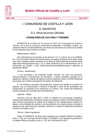 Boletín Oficial de Castilla y León
Núm. 120 Pág. 25311Lunes, 26 de junio de 2017
I. COMUNIDAD DE CASTILLA Y LEÓN
D. ANUNCIOS
D.3. Otros Anuncios Oficiales
CONSEJERÍA DE CULTURA Y TURISMO
EXTRACTO de la Orden de 15 de junio de 2017, de la Consejería de Cultura y
Turismo, por la que se convocan subvenciones destinadas a Entidades Locales, con
población inferior a 20.000 habitantes, para financiar actuaciones de mejora de la calidad
en las infraestructuras turísticas en destino.
BDNS (Identif.): 352474
De conformidad con lo previsto en los artículos 17.3. b y 20.8.a de la Ley 38/2003,
de 17 de noviembre, General de Subvenciones, se publica el extracto de la orden citada
cuyo texto completo puede consultarse en la Base de Datos Nacional de Subvenciones
(http://www.infosubvenciones.es) y en la Sede electrónica de la Administración de la
Comunidad de Castilla y León (https://www.tramitacastillayleon.jcyl.es) utilizando el
identificador BDNS.
Primero.– Beneficiarios.
1. Los municipios y las entidades locales menores, así como las comarcas,
mancomunidades y asociaciones de municipios, y demás entidades previstas en la
legislación vigente en materia de régimen local con población inferior a 20.000 habitantes
de acuerdo con la última actualización del padrón de habitantes.
2. Los miembros asociados del beneficiario, siempre que tengan la condición de
públicos, que se comprometan a efectuar la totalidad o parte de las actividades que
fundamentan la concesión de la subvención en nombre y por cuenta del beneficiario
tendrán igualmente la consideración de beneficiarios.
Segundo.– Objeto.
Convocar, para los años 2017 y 2018, en régimen de concurrencia competitiva,
subvenciones destinadas a Entidades Locales con población inferior a 20.000 habitantes,
para financiar actuaciones de mejora de la calidad en las infraestructuras turísticas en
destino, con la finalidad de contribuir a la diversificación de la oferta turística, impulsar la
puesta en valor de los recursos culturales y artísticos, y mejorar la calidad de los destinos
turísticos de Castilla y León.
Tercero.– Bases reguladoras.
Orden CYT/366/2016, de 26 de abril, publicada en el «Boletín Oficial de Castilla y
León» n.º 89, de 11 de mayo de 2016; Orden CYT/66/2017, de 6 de febrero publicada en
el «Boletín Oficial de Castilla y León» n.º 32, de 16 de febrero de 2017.
CV: BOCYL-D-26062017-28
 
