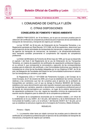Boletín Oficial de Castilla y León
Núm. 40 Pág. 15674Viernes, 27 de febrero de 2015
I. COMUNIDAD DE CASTILLA Y LEÓN
C. OTRAS DISPOSICIONES
CONSEJERÍA DE FOMENTO Y MEDIO AMBIENTE
ORDEN FYM/123/2015, de 16 de febrero, por la que se convocan pruebas para la
obtención del certificado de competencia profesional para el ejercicio de las actividades de
transporte de mercancías y transporte de viajeros por carretera.
La Ley 16/1987, de 30 de julio, de Ordenación de los Transportes Terrestres, y su
Reglamento aprobado por Real Decreto 1211/1990, de 28 de septiembre, determinan que
para el ejercicio de las actividades de transportista de mercancías y viajeros por carretera,
de agencia de transporte de mercancías, de transitario y de almacenista-distribuidor,
será necesario acreditar previamente el cumplimiento del requisito de competencia
profesional.
La Orden del Ministerio de Fomento de 28 de mayo de 1999, por la que se desarrolla
el capítulo I del título II del Reglamento de la Ley de Ordenación de los Transportes
Terrestres, en materia de expedición de certificados de capacitación profesional dispone,
en su artículo 5, que corresponde la convocatoria y ejecución de las correspondientes
pruebas para la obtención del certificado, a las Comunidades Autónomas que ostenten la
competencia en virtud de las facultades delegadas por la Ley Orgánica 5/1987, de 30 de
julio, de Delegación de Facultades del Estado en las Comunidades Autónomas en relación
con los transportes por carretera y por cable.
El Reglamento (CE) n.º 1071/2009 del Parlamento Europeo y del Consejo de la
Unión Europea, de 21 de octubre de 2009, por el que se establecen las normas comunes
relativas a las condiciones que han de cumplirse para el ejercicio de la profesión de
transportista por carretera y por el que se deroga la Directiva 96/26/CE del Consejo,
establece una nueva denominación para este requisito necesario para ejercer la profesión
de transportista por carretera, pasando a denominarse «competencia profesional para el
transporte de mercancías/viajeros por carretera», en lugar de la anterior denominación
de capacitación profesional. A su vez, regula los requisitos mínimos de organización del
examen escrito obligatorio para la obtención de la competencia profesional.
Al amparo de la competencia reconocida por la normativa estatal, y en virtud de
lo establecido en la Ley 3/2001, de 3 de julio, del Gobierno y de la Administración de la
Comunidad de Castilla y León y en el artículo 1 del Decreto 34/2011 de 7 de julio, por el
que se establece la estructura orgánica de la Consejería de Fomento y Medio Ambiente,
RESUELVO:
Primero.– Objeto.
1.– La presente orden tiene por objeto convocar las pruebas para la obtención del
certificado de competencia profesional para el ejercicio de las actividades de transporte de
mercancías y transporte de viajeros por carretera.
CV: BOCYL-D-27022015-11
 