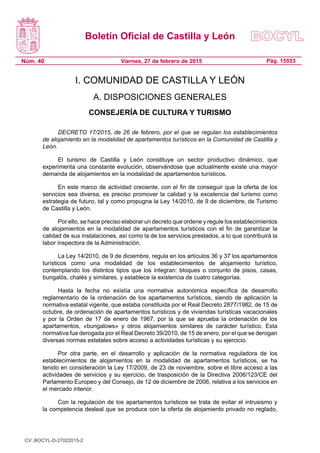 Boletín Oficial de Castilla y León
Núm. 40 Pág. 15553Viernes, 27 de febrero de 2015
I. COMUNIDAD DE CASTILLA Y LEÓN
A. DISPOSICIONES GENERALES
CONSEJERÍA DE CULTURA Y TURISMO
DECRETO 17/2015, de 26 de febrero, por el que se regulan los establecimientos
de alojamiento en la modalidad de apartamentos turísticos en la Comunidad de Castilla y
León.
El turismo de Castilla y León constituye un sector productivo dinámico, que
experimenta una constante evolución, observándose que actualmente existe una mayor
demanda de alojamientos en la modalidad de apartamentos turísticos.
En este marco de actividad creciente, con el fin de conseguir que la oferta de los
servicios sea diversa, es preciso promover la calidad y la excelencia del turismo como
estrategia de futuro, tal y como propugna la Ley 14/2010, de 9 de diciembre, de Turismo
de Castilla y León.
Por ello, se hace preciso elaborar un decreto que ordene y regule los establecimientos
de alojamientos en la modalidad de apartamentos turísticos con el fin de garantizar la
calidad de sus instalaciones, así como la de los servicios prestados, a lo que contribuirá la
labor inspectora de la Administración.
La Ley 14/2010, de 9 de diciembre, regula en los artículos 36 y 37 los apartamentos
turísticos como una modalidad de los establecimientos de alojamiento turístico,
contemplando los distintos tipos que los integran: bloques o conjunto de pisos, casas,
bungalós, chalés y similares, y establece la existencia de cuatro categorías.
Hasta la fecha no existía una normativa autonómica específica de desarrollo
reglamentario de la ordenación de los apartamentos turísticos, siendo de aplicación la
normativa estatal vigente, que estaba constituida por el Real Decreto 2877/1982, de 15 de
octubre, de ordenación de apartamentos turísticos y de viviendas turísticas vacacionales
y por la Orden de 17 de enero de 1967, por la que se aprueba la ordenación de los
apartamentos, «bungalows» y otros alojamientos similares de carácter turístico. Esta
normativa fue derogada por el Real Decreto 39/2010, de 15 de enero, por el que se derogan
diversas normas estatales sobre acceso a actividades turísticas y su ejercicio.
Por otra parte, en el desarrollo y aplicación de la normativa reguladora de los
establecimientos de alojamientos en la modalidad de apartamentos turísticos, se ha
tenido en consideración la Ley 17/2009, de 23 de noviembre, sobre el libre acceso a las
actividades de servicios y su ejercicio, de trasposición de la Directiva 2006/123/CE del
Parlamento Europeo y del Consejo, de 12 de diciembre de 2006, relativa a los servicios en
el mercado interior.
Con la regulación de los apartamentos turísticos se trata de evitar el intrusismo y
la competencia desleal que se produce con la oferta de alojamiento privado no reglado,
CV: BOCYL-D-27022015-2
 