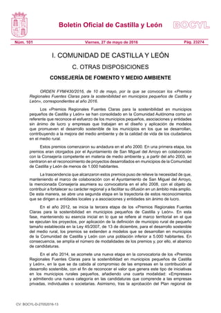 Boletín Oficial de Castilla y León
Núm. 101 Pág. 23274Viernes, 27 de mayo de 2016
I. COMUNIDAD DE CASTILLA Y LEÓN
C. OTRAS DISPOSICIONES
CONSEJERÍA DE FOMENTO Y MEDIO AMBIENTE
ORDEN FYM/430/2016, de 10 de mayo, por la que se convocan los «Premios
Regionales Fuentes Claras para la sostenibilidad en municipios pequeños de Castilla y
León», correspondientes al año 2016.
Los «Premios Regionales Fuentes Claras para la sostenibilidad en municipios
pequeños de Castilla y León» se han consolidado en la Comunidad Autónoma como un
referente que reconoce el esfuerzo de los municipios pequeños, asociaciones y entidades
sin ánimo de lucro y empresas que trabajan en el diseño y aplicación de modelos
que promueven el desarrollo sostenible de los municipios en los que se desarrollan,
contribuyendo a la mejora del medio ambiente y de la calidad de vida de los ciudadanos
en el medio rural.
Estos premios comenzaron su andadura en el año 2000. En una primera etapa, los
premios eran otorgados por el Ayuntamiento de San Miguel del Arroyo en colaboración
con la Consejería competente en materia de medio ambiente y, a partir del año 2003, se
centraron en el reconocimiento de proyectos desarrollados en municipios de la Comunidad
de Castilla y León de menos de 1.000 habitantes.
La trascendencia que alcanzaron estos premios puso de relieve la necesidad de que,
manteniendo el marco de colaboración con el Ayuntamiento de San Miguel del Arroyo,
la mencionada Consejería asumiera su convocatoria en el año 2008, con el objeto de
contribuir a fortalecer su carácter regional y a facilitar su difusión en un ámbito más amplio.
De esta manera, se abre una segunda etapa en la trayectoria de estos reconocimientos
que se dirigen a entidades locales y a asociaciones y entidades sin ánimo de lucro.
En el año 2012, se inicia la tercera etapa de los «Premios Regionales Fuentes
Claras para la sostenibilidad en municipios pequeños de Castilla y León». En esta
fase, manteniendo su esencia inicial en lo que se refiere al marco territorial en el que
se ejecutan los proyectos, por aplicación de la definición de municipio rural de pequeño
tamaño establecida en la Ley 45/2007, de 13 de diciembre, para el desarrollo sostenible
del medio rural, los premios se extienden a modelos que se desarrollan en municipios
de la Comunidad de Castilla y León con una población inferior a 5.000 habitantes. En
consecuencia, se amplía el número de modalidades de los premios y, por ello, el abanico
de candidaturas.
En el año 2014, se acomete una nueva etapa en la convocatoria de los «Premios
Regionales Fuentes Claras para la sostenibilidad en municipios pequeños de Castilla
y León», en la que se da cabida al compromiso de las empresas en la contribución al
desarrollo sostenible, con el fin de reconocer el valor que genera este tipo de iniciativas
en los municipios rurales pequeños, añadiendo una cuarta modalidad: «Empresas»
y admitiendo una nueva categoría en las candidaturas que comprende a las empresas
privadas, individuales o societarias. Asimismo, tras la aprobación del Plan regional de
CV: BOCYL-D-27052016-13
 
