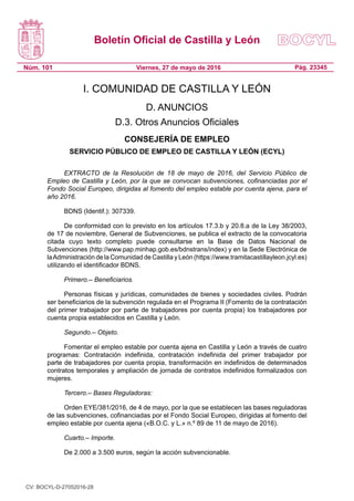 Boletín Oficial de Castilla y León
Núm. 101 Pág. 23345Viernes, 27 de mayo de 2016
I. COMUNIDAD DE CASTILLA Y LEÓN
D. ANUNCIOS
D.3. Otros Anuncios Oficiales
CONSEJERÍA DE EMPLEO
SERVICIO PÚBLICO DE EMPLEO DE CASTILLA Y LEÓN (ECYL)
EXTRACTO de la Resolución de 18 de mayo de 2016, del Servicio Público de
Empleo de Castilla y León, por la que se convocan subvenciones, cofinanciadas por el
Fondo Social Europeo, dirigidas al fomento del empleo estable por cuenta ajena, para el
año 2016.
BDNS (Identif.): 307339.
De conformidad con lo previsto en los artículos 17.3.b y 20.8.a de la Ley 38/2003,
de 17 de noviembre, General de Subvenciones, se publica el extracto de la convocatoria
citada cuyo texto completo puede consultarse en la Base de Datos Nacional de
Subvenciones (http://www.pap.minhap.gob.es/bdnstrans/index) y en la Sede Electrónica de
laAdministración de la Comunidad de Castilla y León (https://www.tramitacastillayleon.jcyl.es)
utilizando el identificador BDNS.
Primero.– Beneficiarios.
Personas físicas y jurídicas, comunidades de bienes y sociedades civiles. Podrán
ser beneficiarios de la subvención regulada en el Programa II (Fomento de la contratación
del primer trabajador por parte de trabajadores por cuenta propia) los trabajadores por
cuenta propia establecidos en Castilla y León.
Segundo.– Objeto.
Fomentar el empleo estable por cuenta ajena en Castilla y León a través de cuatro
programas: Contratación indefinida, contratación indefinida del primer trabajador por
parte de trabajadores por cuenta propia, transformación en indefinidos de determinados
contratos temporales y ampliación de jornada de contratos indefinidos formalizados con
mujeres.
Tercero.– Bases Reguladoras:
Orden EYE/381/2016, de 4 de mayo, por la que se establecen las bases reguladoras
de las subvenciones, cofinanciadas por el Fondo Social Europeo, dirigidas al fomento del
empleo estable por cuenta ajena («B.O.C. y L.» n.º 89 de 11 de mayo de 2016).
Cuarto.– Importe. 
De 2.000 a 3.500 euros, según la acción subvencionable.
CV: BOCYL-D-27052016-28
 