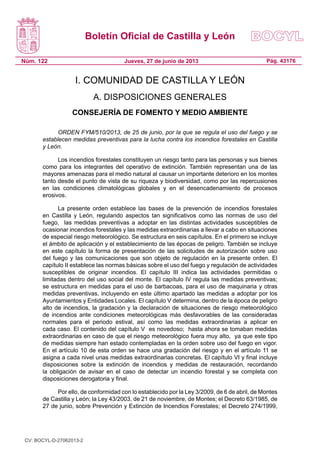 Boletín Oficial de Castilla y León
Núm. 122 Pág. 43176Jueves, 27 de junio de 2013
I. COMUNIDAD DE CASTILLA Y LEÓN
A. DISPOSICIONES GENERALES
CONSEJERÍA DE FOMENTO Y MEDIO AMBIENTE
ORDEN FYM/510/2013, de 25 de junio, por la que se regula el uso del fuego y se
establecen medidas preventivas para la lucha contra los incendios forestales en Castilla
y León.
Los incendios forestales constituyen un riesgo tanto para las personas y sus bienes
como para los integrantes del operativo de extinción. También representan una de las
mayores amenazas para el medio natural al causar un importante deterioro en los montes
tanto desde el punto de vista de su riqueza y biodiversidad, como por las repercusiones
en las condiciones climatológicas globales y en el desencadenamiento de procesos
erosivos.
La presente orden establece las bases de la prevención de incendios forestales
en Castilla y León, regulando aspectos tan significativos como las normas de uso del
fuego, las medidas preventivas a adoptar en las distintas actividades susceptibles de
ocasionar incendios forestales y las medidas extraordinarias a llevar a cabo en situaciones
de especial riesgo meteorológico. Se estructura en seis capítulos. En el primero se incluye
el ámbito de aplicación y el establecimiento de las épocas de peligro. También se incluye
en este capítulo la forma de presentación de las solicitudes de autorización sobre uso
del fuego y las comunicaciones que son objeto de regulación en la presente orden. El
capítulo II establece las normas básicas sobre el uso del fuego y regulación de actividades
susceptibles de originar incendios. El capítulo III indica las actividades permitidas o
limitadas dentro del uso social del monte. El capítulo IV regula las medidas preventivas;
se estructura en medidas para el uso de barbacoas, para el uso de maquinaria y otras
medidas preventivas, incluyendo en este último apartado las medidas a adoptar por los
Ayuntamientos y Entidades Locales. El capítulo V determina, dentro de la época de peligro
alto de incendios, la gradación y la declaración de situaciones de riesgo meteorológico
de incendios ante condiciones meteorológicas más desfavorables de las consideradas
normales para el periodo estival, así como las medidas extraordinarias a aplicar en
cada caso. El contenido del capítulo V es novedoso; hasta ahora se tomaban medidas
extraordinarias en caso de que el riesgo meteorológico fuera muy alto, ya que este tipo
de medidas siempre han estado contempladas en la orden sobre uso del fuego en vigor.
En el artículo 10 de esta orden se hace una gradación del riesgo y en el artículo 11 se
asigna a cada nivel unas medidas extraordinarias concretas. El capítulo VI y final incluye
disposiciones sobre la extinción de incendios y medidas de restauración, recordando
la obligación de avisar en el caso de detectar un incendio forestal y se completa con
disposiciones derogatoria y final.
Por ello, de conformidad con lo establecido por la Ley 3/2009, de 6 de abril, de Montes
de Castilla y León; la Ley 43/2003, de 21 de noviembre, de Montes; el Decreto 63/1985, de
27 de junio, sobre Prevención y Extinción de Incendios Forestales; el Decreto 274/1999,
CV: BOCYL-D-27062013-2
 