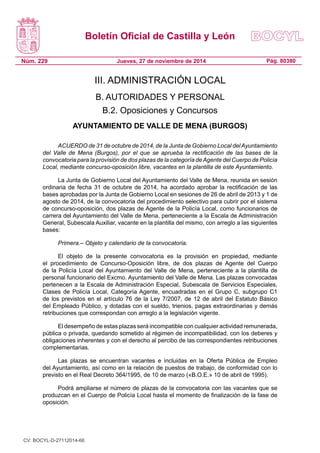Boletín Oficial de Castilla y León 
Núm. 229 
Pág. 80380 
Jueves, 27 de noviembre de 2014 
III. ADMINISTRACIÓN LOCAL 
B. AUTORIDADES Y PERSONAL 
B.2. Oposiciones y Concursos 
AYUNTAMIENTO DE VALLE DE MENA (BURGOS) 
ACUERDO de 31 de octubre de 2014, de la Junta de Gobierno Local del Ayuntamiento del Valle de Mena (Burgos), por el que se aprueba la rectificación de las bases de la convocatoria para la provisión de dos plazas de la categoría de Agente del Cuerpo de Policía Local, mediante concurso-oposición libre, vacantes en la plantilla de este Ayuntamiento. 
La Junta de Gobierno Local del Ayuntamiento del Valle de Mena, reunida en sesión ordinaria de fecha 31 de octubre de 2014, ha acordado aprobar la rectificación de las bases aprobadas por la Junta de Gobierno Local en sesiones de 26 de abril de 2013 y 1 de agosto de 2014, de la convocatoria del procedimiento selectivo para cubrir por el sistema de concurso-oposición, dos plazas de Agente de la Policía Local, como funcionarios de carrera del Ayuntamiento del Valle de Mena, perteneciente a la Escala de Administración General, Subescala Auxiliar, vacante en la plantilla del mismo, con arreglo a las siguientes bases: 
Primera.– Objeto y calendario de la convocatoria. 
El objeto de la presente convocatoria es la provisión en propiedad, mediante el procedimiento de Concurso-Oposición libre, de dos plazas de Agente del Cuerpo de la Policía Local del Ayuntamiento del Valle de Mena, perteneciente a la plantilla de personal funcionario del Excmo. Ayuntamiento del Valle de Mena. Las plazas convocadas pertenecen a la Escala de Administración Especial, Subescala de Servicios Especiales, Clases de Policía Local, Categoría Agente, encuadradas en el Grupo C, subgrupo C1 de los previstos en el artículo 76 de la Ley 7/2007, de 12 de abril del Estatuto Básico del Empleado Público, y dotadas con el sueldo, trienios, pagas extraordinarias y demás retribuciones que correspondan con arreglo a la legislación vigente. 
El desempeño de estas plazas será incompatible con cualquier actividad remunerada, pública o privada, quedando sometido al régimen de incompatibilidad, con los deberes y obligaciones inherentes y con el derecho al percibo de las correspondientes retribuciones complementarias. 
Las plazas se encuentran vacantes e incluidas en la Oferta Pública de Empleo del Ayuntamiento, así como en la relación de puestos de trabajo, de conformidad con lo previsto en el Real Decreto 364/1995, de 10 de marzo («B.O.E.» 10 de abril de 1995). 
Podrá ampliarse el número de plazas de la convocatoria con las vacantes que se produzcan en el Cuerpo de Policía Local hasta el momento de finalización de la fase de oposición. 
CV: BOCYL-D-27112014-66 
 