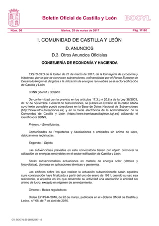 Boletín Oficial de Castilla y León
Núm. 60 Pág. 11160Martes, 28 de marzo de 2017
I. COMUNIDAD DE CASTILLA Y LEÓN
D. ANUNCIOS
D.3. Otros Anuncios Oficiales
CONSEJERÍA DE ECONOMÍA Y HACIENDA
EXTRACTO de la Orden de 21 de marzo de 2017, de la Consejería de Economía y
Hacienda, por la que se convocan subvenciones, cofinanciadas por el Fondo Europeo de
Desarrollo Regional, dirigidas a la utilización de energías renovables en el sector edificación
de Castilla y León.
BDNS (Identif.): 339683
De conformidad con lo previsto en los artículos 17.3.b y 20.8.a de la Ley 38/2003,
de 17 de noviembre, General de Subvenciones, se publica el extracto de la orden citada
cuyo texto completo puede consultarse en la Base de Datos Nacional de Subvenciones
(http://www.infosubvenciones.es) y en la Sede electrónica de la Administración de la
Comunidad de Castilla y León (https://www.tramitacastillayleon.jcyl.es) utilizando el
identificador BDNS.
Primero.– Beneficiarios.
Comunidades de Propietarios y Asociaciones o entidades sin ánimo de lucro,
debidamente registradas.
Segundo.– Objeto.
Las subvenciones previstas en esta convocatoria tienen por objeto promover la
utilización de energías renovables en el sector edificación de Castilla y León.
Serán subvencionables actuaciones en materia de energía solar (térmica y
fotovoltaica), biomasa en aplicaciones térmicas y geotermia.
Los edificios sobre los que realizar la actuación subvencionable serán aquellos
cuya construcción haya finalizado a partir del uno de enero de 1981, cuando su uso sea
residencial, o aquellos en los que desarrolle su actividad una asociación o entidad sin
ánimo de lucro, excepto en régimen de arrendamiento.
Tercero.– Bases reguladoras.
Orden EYH/244/2016, de 22 de marzo, publicada en el «Boletín Oficial de Castilla y
León», n.º 66, de 7 de abril de 2016.
CV: BOCYL-D-28032017-10
 