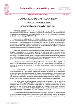 Boletín Oficial de Castilla y León
Núm. 100 Pág. 38111Miércoles, 28 de mayo de 2014
I. COMUNIDAD DE CASTILLA Y LEÓN
C. OTRAS DISPOSICIONES
CONSEJERÍA DE ECONOMÍA Y EMPLEO
ORDEN EYE/397/2014, de 15 de mayo, por la que se aprueba la convocatoria, de
subvenciones para el año 2014, dirigidas a proyectos en cooperación para la implantación
de soluciones tecnológicas innovadoras basadas en las TIC, en Pymes de la Comunidad
de Castilla y León. (Código REAY IND046).
La presencia en la Comunidad de Castilla y León de un sector empresarial dinámico
es una condición necesaria para asegurar la riqueza de la región y el crecimiento del
empleo. Las TIC han demostrado con creces su capacidad para aumentar la competitividad
empresarial por su potencialidad para derribar las barreras de tiempo y distancia. En el
mundo empresarial esto significa multiplicar las oportunidades de negocio y disminuir
drásticamente determinados costes de producción.
LaslaboresdeimpulsoydinamizaciónenmateriadeSociedadDigitaldelConocimiento
dirigidas a los ciudadanos no pueden replicarse sin más en el entorno empresarial, por
tener ambos entornos problemáticas muy distintas. No obstante, las carencias en cuanto
a la formación y el escepticismo respecto de las potencialidades de las nuevas tecnologías
son problemas comunes, especialmente, en lo que respecta a las empresas que forman el
grueso del sector empresarial en la región como son las Pymes.
Actuaciones como el Programa Emprendedores o el proyecto Pyme Digital, son
ejemplos precedentes de la voluntad de la Junta de Castilla y León de poner todo su
empeño en fomentar la presencia en la región de empresas modernas, dinámicas e
innovadoras.
La Junta de Castilla y León se ha planteado impulsar la incorporación de las Pymes a
la Sociedad Digital del Conocimiento, partiendo de una tarea de sensibilización que permita
la valoración de la necesidad de utilizar las nuevas tecnologías en el entorno productivo y
organizativo de las empresas para, posteriormente, realizar diagnósticos especializados
que permitan a la empresa conocer su posicionamiento y su potencial de mejora y, a partir
de ahí, incorporar el uso de las nuevas tecnologías a partir de planes específicos.
Este compromiso de la incorporación a la empresa, sobre todo Pyme, de las TIC se
mantiene con la Estrategia Regional de Investigación e Innovación para una Especialización
Inteligente (RIS3) 2014-2020, aprobada por Acuerdo de Junta de Castilla y León de 16 de
abril de 2014, que sucede a la Estrategia Regional de Investigación Científica, Desarrollo
Tecnológico e Innovación 2007- 2013 (ERIDI2007-2013) y a la Estrategia Regional para la
Sociedad Digital del Conocimiento 2007-2013 (ERSDI 2007-2013).
Así, uno de los objetivos estratégicos de la Estrategia Regional de Investigación e
Innovación para una Especialización Inteligente (RIS3) es conseguir que las Tecnologías
de la Información y la Comunicación se conviertan en herramientas facilitadoras de la
CV: BOCYL-D-28052014-9
 