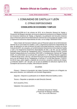 Boletín Oficial de Castilla y León
Núm. 208 Pág. 69385Lunes, 28 de octubre de 2013
I. COMUNIDAD DE CASTILLA Y LEÓN
C. OTRAS DISPOSICIONES
CONSEJERÍA DE ECONOMÍA Y EMPLEO
RESOLUCIÓN de 9 de octubre de 2013, de la Dirección General de Trabajo y
Prevención de Riesgos Laborales, por la que se dispone la inscripción en el Registro Central
de Convenios Colectivos de Trabajo, el depósito y la publicación del Convenio Colectivo
para el Personal Laboral de la Administración General de la Comunidad de Castilla y León
y Organismos Autónomos dependientes de ésta, con el código 78000262012003.
Visto el texto del Convenio Colectivo para el Personal Laboral de la Administración
General de la Comunidad de Castilla y León y Organismos Autónomos dependientes de
ésta, de aplicación en todo el territorio de esta Comunidad Autónoma, suscrito con fecha
5 de julio de 2013, de una parte, por la Administración General de la Comunidad de Castilla
y León y los Organismos Autónomos dependientes de ésta, y de otra, por las centrales
sindicales Unión General de Trabajadores (UGT), Comisiones Obreras (CCOO), Central
Sindical Independiente de Funcionarios (CSI-CSIF) y Confederación General del Trabajo
(CGT), de conformidad con el artículo 90, apartados 2 y 3, del Real Decreto Legislativo
1/1995 de 24 de marzo, («B.O.E.» de 29 de marzo) por el que se aprueba el Texto Refundido
de la Ley del Estatuto de los Trabajadores, el artículo 2.1.a) del Real Decreto 713/2010,
de 28 de mayo, sobre registro y depósito de convenios y acuerdos colectivos de trabajo,
y el Decreto 33/2011, de 7 de julio, por el que se establece la estructura orgánica de la
Consejería de Economía y Empleo, esta Dirección General
ACUERDA
Primero.– Ordenar la Inscripción del citado Convenio Colectivo en el Registro de
este centro directivo, con notificación a la Comisión Negociadora.
Segundo.– Disponer su publicación en el «Boletín Oficial de Castilla y León».
Tercero.– Depositar un ejemplar en esta Dirección General.
Así lo acuerdo y firmo.
Valladolid, 9 de octubre de 2013.
El Director General de Trabajo
y Prevención de Riesgos Laborales,
Fdo.: Carlos Díez Menéndez
CV: BOCYL-D-28102013-5
 