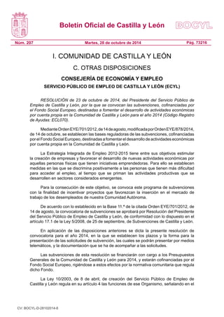 Boletín Oficial de Castilla y León 
Núm. 207 
Pág. 73216 
Martes, 28 de octubre de 2014 
I. COMUNIDAD DE CASTILLA Y LEÓN 
C. OTRAS DISPOSICIONES 
CONSEJERÍA DE ECONOMÍA Y EMPLEO 
SERVICIO PÚBLICO DE EMPLEO DE CASTILLA Y LEÓN (ECYL) 
RESOLUCIÓN de 23 de octubre de 2014, del Presidente del Servicio Público de Empleo de Castilla y León, por la que se convocan las subvenciones, cofinanciadas por el Fondo Social Europeo, destinadas a fomentar el desarrollo de actividades económicas por cuenta propia en la Comunidad de Castilla y León para el año 2014 (Código Registro de Ayudas: ECL070). 
Mediante Orden EYE/701/2012, de 14 de agosto, modificada por Orden EYE/878/2014, de 14 de octubre, se establecen las bases reguladoras de las subvenciones, cofinanciadas por el Fondo Social Europeo, destinadas a fomentar el desarrollo de actividades económicas por cuenta propia en la Comunidad de Castilla y León. 
La Estrategia Integrada de Empleo 2012-2015 tiene entre sus objetivos estimular la creación de empresas y favorecer el desarrollo de nuevas actividades económicas por aquellas personas físicas que tienen iniciativas emprendedoras. Para ello se establecen medidas en las que se discrimina positivamente a las personas que tienen más dificultad para acceder al empleo, al tiempo que se priman las actividades productivas que se desarrollen en sectores considerados emergentes. 
Para la consecución de este objetivo, se convoca este programa de subvenciones con la finalidad de incentivar proyectos que favorezcan la inserción en el mercado de trabajo de los desempleados de nuestra Comunidad Autónoma. 
De acuerdo con lo establecido en la Base 11.ª de la citada Orden EYE/701/2012, de 14 de agosto, la convocatoria de subvenciones se aprobará por Resolución del Presidente del Servicio Público de Empleo de Castilla y León, de conformidad con lo dispuesto en el artículo 17.1 de la Ley 5/2008, de 25 de septiembre, de Subvenciones de Castilla y León. 
En aplicación de las disposiciones anteriores se dicta la presente resolución de convocatoria para el año 2014, en la que se establecen los plazos y la forma para la presentación de las solicitudes de subvención, las cuales se podrán presentar por medios telemáticos, y la documentación que se ha de acompañar a las solicitudes. 
Las subvenciones de esta resolución se financiarán con cargo a los Presupuestos Generales de la Comunidad de Castilla y León para 2014, y estarán cofinanciadas por el Fondo Social Europeo, rigiéndose a estos efectos por la normativa comunitaria que regula dicho Fondo. 
La Ley 10/2003, de 8 de abril, de creación del Servicio Público de Empleo de Castilla y León regula en su artículo 4 las funciones de ese Organismo, señalando en el 
CV: BOCYL-D-28102014-8 
 