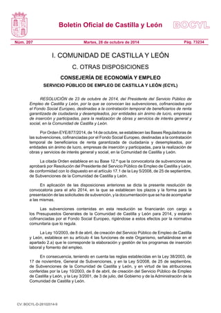 Boletín Oficial de Castilla y León 
Núm. 207 
Pág. 73234 
Martes, 28 de octubre de 2014 
I. COMUNIDAD DE CASTILLA Y LEÓN 
C. OTRAS DISPOSICIONES 
CONSEJERÍA DE ECONOMÍA Y EMPLEO 
SERVICIO PÚBLICO DE EMPLEO DE CASTILLA Y LEÓN (ECYL) 
RESOLUCIÓN de 23 de octubre de 2014, del Presidente del Servicio Público de Empleo de Castilla y León, por la que se convocan las subvenciones, cofinanciadas por el Fondo Social Europeo, destinadas a la contratación temporal de beneficiarios de renta garantizada de ciudadanía y desempleados, por entidades sin ánimo de lucro, empresas de inserción y participadas, para la realización de obras y servicios de interés general y social, en la Comunidad de Castilla y León. 
Por Orden EYE/877/2014, de 14 de octubre, se establecen las Bases Reguladoras de las subvenciones, cofinanciadas por el Fondo Social Europeo, destinadas a la contratación temporal de beneficiarios de renta garantizada de ciudadanía y desempleados, por entidades sin ánimo de lucro, empresas de inserción y participadas, para la realización de obras y servicios de interés general y social, en la Comunidad de Castilla y León. 
La citada Orden establece en su Base 12.ª que la convocatoria de subvenciones se aprobará por Resolución del Presidente del Servicio Público de Empleo de Castilla y León, de conformidad con lo dispuesto en el artículo 17.1 de la Ley 5/2008, de 25 de septiembre, de Subvenciones de la Comunidad de Castilla y León. 
En aplicación de las disposiciones anteriores se dicta la presente resolución de convocatoria para el año 2014, en la que se establecen los plazos y la forma para la presentación de las solicitudes de subvención, y la documentación que se ha de acompañar a las mismas. 
Las subvenciones contenidas en esta resolución se financiarán con cargo a los Presupuestos Generales de la Comunidad de Castilla y León para 2014, y estarán cofinanciadas por el Fondo Social Europeo, rigiéndose a estos efectos por la normativa comunitaria que lo regula. 
La Ley 10/2003, de 8 de abril, de creación del Servicio Público de Empleo de Castilla y León, establece en su artículo 4 las funciones de este Organismo, señalándose en el apartado 2.a) que le corresponde la elaboración y gestión de los programas de inserción laboral y fomento del empleo. 
En consecuencia, teniendo en cuenta las reglas establecidas en la Ley 38/2003, de 17 de noviembre, General de Subvenciones, y en la Ley 5/2008, de 25 de septiembre, de Subvenciones de la Comunidad de Castilla y León, y en virtud de las atribuciones conferidas por la Ley 10/2003, de 8 de abril, de creación del Servicio Público de Empleo de Castilla y León, y la Ley 3/2001, de 3 de julio, del Gobierno y de la Administración de la Comunidad de Castilla y León. 
CV: BOCYL-D-28102014-9 
 