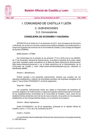 Boletín Oficial de Castilla y León
Núm. 247 Pág. 53093Jueves, 28 de diciembre de 2017
I. COMUNIDAD DE CASTILLA Y LEÓN
C. SUBVENCIONES
C.2. Convocatorias
CONSEJERÍA DE ECONOMÍA Y HACIENDA
EXTRACTO de la Orden de 21 de diciembre de 2017, de la Consejería de Economía
y Hacienda, por la que se convocan subvenciones públicas dirigidas a la modernización y
mejora de la gestión del comercio de la Comunidad de Castilla y León (Código de Registro
de Ayudas COM004).
BDNS (Identif.): 377899
De conformidad con lo previsto en los artículos 17.3.b y 20.8.a de la Ley 38/2003,
de 17 de noviembre, General de Subvenciones, se publica el extracto de la orden citada
cuyo texto completo puede consultarse en la Base de Datos Nacional de Subvenciones
(http://www.infosubvenciones.es) y en la Sede electrónica de la Administración de la
Comunidad de Castilla y León (https://www.tramitacastillayleon.jcyl.es) utilizando el
identificador BDNS.
Primero.– Beneficiarios.
Podrán acceder a las presentes subvenciones, siempre que cumplan con los
requisitos establecidos y realicen las actividades previstas, las empresas recogidas en la
base 2.ª de la Orden EYH/935/2017, de 29 de septiembre.
Segundo.– Objeto.
Las presentes subvenciones tienen por objeto la financiación de proyectos de
inversión dirigidos a la modernización y mejora de la gestión sobre la base de la innovación
de los establecimientos comerciales de la Comunidad de Castilla y León, tanto de los
establecimientos existentes como de los de nueva creación, de acuerdo con los requisitos
establecidos en las correspondientes bases y en la presente convocatoria.
Tercero.– Bases reguladoras.
Orden EYH/935/2017, de 29 de septiembre, publicada en el «Boletín Oficial de
Castilla y León» n.º 210, de 2 de noviembre de 2017.
Cuarto.– Cuantía.
La cuantía total máxima destinada a financiar las subvenciones convocadas asciende
a 1.950.000 euros.
CV: BOCYL-D-28122017-22
 