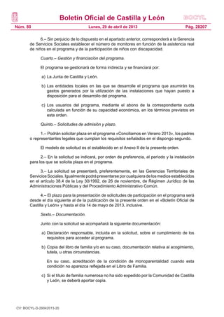 Boletín Oficial de Castilla y León
Núm. 80 Pág. 28207Lunes, 29 de abril de 2013
6.– Sin perjuicio de lo dispuesto en el apartado anterior, corresponderá a la Gerencia
de Servicios Sociales establecer el número de monitores en función de la asistencia real
de niños en el programa y de la participación de niños con discapacidad.
Cuarto.– Gestión y financiación del programa.
El programa se gestionará de forma indirecta y se financiará por:
a) 	La Junta de Castilla y León.
b) 	Las entidades locales en las que se desarrolle el programa que asumirán los
gastos generados por la utilización de las instalaciones que hayan puesto a
disposición para el desarrollo del programa.
c) 	Los usuarios del programa, mediante el abono de la correspondiente cuota
calculada en función de su capacidad económica, en los términos previstos en
esta orden.
Quinto.– Solicitudes de admisión y plazo.
1.– Podrán solicitar plaza en el programa «Conciliamos en Verano 2013», los padres
o representantes legales que cumplan los requisitos señalados en el dispongo segundo.
El modelo de solicitud es el establecido en el Anexo II de la presente orden.
2.– En la solicitud se indicará, por orden de preferencia, el período y la instalación
para los que se solicita plaza en el programa.
3.– La solicitud se presentará, preferentemente, en las Gerencias Territoriales de
Servicios Sociales. Igualmente podrá presentarse por cualquiera de los medios establecidos
en el artículo 38.4 de la Ley 30/1992, de 26 de noviembre, de Régimen Jurídico de las
Administraciones Públicas y del Procedimiento Administrativo Común.
4.– El plazo para la presentación de solicitudes de participación en el programa será
desde el día siguiente al de la publicación de la presente orden en el «Boletín Oficial de
Castilla y León» y hasta el día 14 de mayo de 2013, inclusive.
Sexto.– Documentación.
Junto con la solicitud se acompañará la siguiente documentación:
a)	Declaración responsable, incluida en la solicitud, sobre el cumplimiento de los
requisitos para acceder al programa.
b)	Copia del libro de familia y/o en su caso, documentación relativa al acogimiento,
tutela, u otras circunstancias.
	 En su caso, acreditación de la condición de monoparentalidad cuando esta
condición no aparezca reflejada en el Libro de Familia.
c)	 Si el título de familia numerosa no ha sido expedido por la Comunidad de Castilla
y León, se deberá aportar copia.
CV: BOCYL-D-29042013-20
 