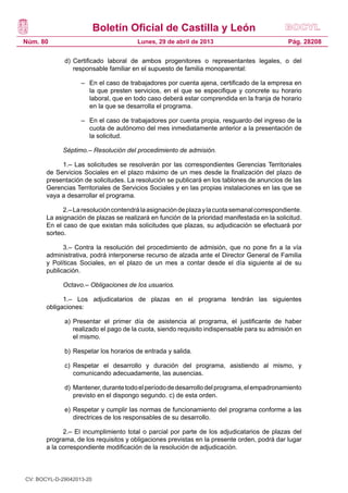 Boletín Oficial de Castilla y León
Núm. 80 Pág. 28208Lunes, 29 de abril de 2013
d)	Certificado laboral de ambos progenitores o representantes legales, o del
responsable familiar en el supuesto de familia monoparental:
–	 En el caso de trabajadores por cuenta ajena, certificado de la empresa en
la que presten servicios, en el que se especifique y concrete su horario
laboral, que en todo caso deberá estar comprendida en la franja de horario
en la que se desarrolla el programa.
–	 En el caso de trabajadores por cuenta propia, resguardo del ingreso de la
cuota de autónomo del mes inmediatamente anterior a la presentación de
la solicitud.
Séptimo.– Resolución del procedimiento de admisión.
1.– Las solicitudes se resolverán por las correspondientes Gerencias Territoriales
de Servicios Sociales en el plazo máximo de un mes desde la finalización del plazo de
presentación de solicitudes. La resolución se publicará en los tablones de anuncios de las
Gerencias Territoriales de Servicios Sociales y en las propias instalaciones en las que se
vaya a desarrollar el programa.
2.–Laresolucióncontendrálaasignacióndeplazaylacuotasemanalcorrespondiente.
La asignación de plazas se realizará en función de la prioridad manifestada en la solicitud.
En el caso de que existan más solicitudes que plazas, su adjudicación se efectuará por
sorteo.
3.– Contra la resolución del procedimiento de admisión, que no pone fin a la vía
administrativa, podrá interponerse recurso de alzada ante el Director General de Familia
y Políticas Sociales, en el plazo de un mes a contar desde el día siguiente al de su
publicación.
Octavo.– Obligaciones de los usuarios.
1.– Los adjudicatarios de plazas en el programa tendrán las siguientes
obligaciones:
a) 	Presentar el primer día de asistencia al programa, el justificante de haber
realizado el pago de la cuota, siendo requisito indispensable para su admisión en
el mismo.
b) 	Respetar los horarios de entrada y salida.
c) 	Respetar el desarrollo y duración del programa, asistiendo al mismo, y
comunicando adecuadamente, las ausencias.
d) 	Mantener,durantetodoelperíododedesarrollodelprograma,elempadronamiento
previsto en el dispongo segundo. c) de esta orden.
e) 	Respetar y cumplir las normas de funcionamiento del programa conforme a las
directrices de los responsables de su desarrollo.
2.– El incumplimiento total o parcial por parte de los adjudicatarios de plazas del
programa, de los requisitos y obligaciones previstas en la presente orden, podrá dar lugar
a la correspondiente modificación de la resolución de adjudicación.
CV: BOCYL-D-29042013-20
 